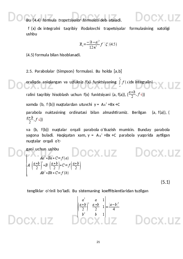 Bu  (4.4)  formula   trapetsiyalar  formulasi  deb  ataladi.
  f   (x)   dx   integralni     taqribiy     ifodalovchi     trapetsiyalar     formulasining     xatoligi
ushbuRn=	−(b−a)3	
12	n2	f''(ζ)(4.5	)
(4.5) formula bilan hisoblanadi.
2.5.  Parabolalar  (Simpson)  formulasi.  Bu  holda  [a,b]
oraliqda  aniqlangan  va  uzluksiz  f(x)  funktsiyaning  
∫a
b	
f(x) dx integralini
ralini  taqribiy  hisoblash  uchun  f(x)  funktsiyani  (a, f(a)), (
a+b
2	,f¿ ))
xamda  (b,  f (b)) nuqtalardan  utuvchi  y =  A	
x2  +Bx +C
parabola     nuktasining     ordinatasi     bilan     almashtiramiz.     Berilgan       (a,   f(a)),   (
a + b
2 , f ¿
))
va     (b,     f(b))     nuqtalar     orqali     parabola   o'tkazish     mumkin.     Bunday     parabola
yagona     buladi.     Haqiqatan     xam,   y   =     A	
x2   +Bx   +C     parabola     yuqorida     aytilgan
nuqtalar  orqali  o't- 
gani  uchun  ushbu	
{	
Aa	2+Ba	+C=	f(a)	
A∙(
a+b
2	)
2
+B∙(
a+b
2	)+C=	f(
a+b
2	)	
Ab	2+Bb	+C=	f(b)
(5.1)
 tengliklar  o'rinli  bo’ladi.  Bu  sistemaning  koeffitsientlaridan tuzilgan	
|	
a2	a	1	
(
a+b
2	)
2	a+b
2	1	
b2	b	1|
=	(a−b)3	
4
21 