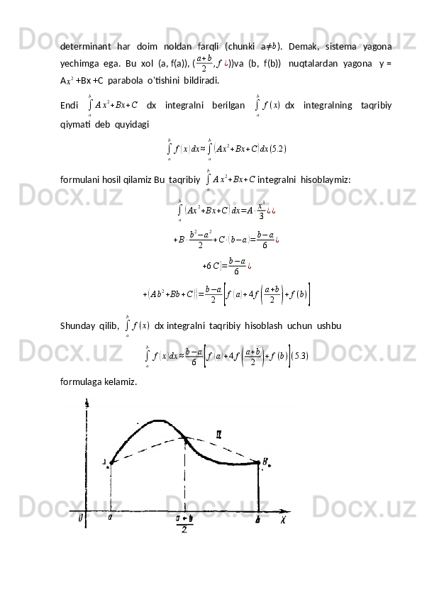 determinant   har   doim    noldan   farqli    (chunki   a≠b ).   Demak,    sistema   yagona
yechimga  ega.  Bu  xol  (a, f(a)), (	
a+b
2	,f¿ )) va  (b,  f(b))   nuqtalardan  yagona   y =
A
x 2
 +Bx +C  parabola  o'tishini  bildiradi.
Endi    
∫
ab
A x 2
+ Bx + C
    dx     integralni     berilgan    
∫
ab
f ( x )
  dx     integralning     taqribiy
qiymati  deb  quyidagi	
∫a
b	
f(x)dx	≈∫a
b
(Ax	2+Bx	+C)dx	(5.2	)
formulani hosil qilamiz Bu  taqribiy  	
∫a
b
Ax2+Bx	+C  integralni  hisoblaymiz:	
∫a
b
(Ax	2+Bx	+C)dx	=	A∙x3
3	¿¿
+ B ∙ b 2
− a 2
2 + C ∙	
( b − a	) = b − a
6 ¿
+ 6 C	
] = b − a
6 ¿	
+(Ab2+Bb	+C)}=	b−a
2	[f(a)+4f(
a+b
2	)+f(b)]
Shunday  qilib,  	
∫a
b	
f(x)   dx integralni  taqribiy  hisoblash  uchun  ushbu
∫
ab
f	
( x	) dx ≈ b − a
6	[ f	( a) + 4 f	( a + b
2	) + f ( b )	] ( 5.3 )
formulaga kelamiz. 