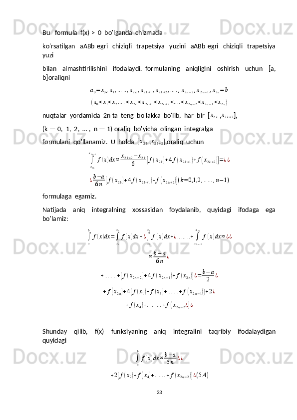 Bu   formula  f(x) >  0  bo'lganda  chizmada 
ko'rsatilgan     aABb   egri     chiziqli    trapetsiya     yuzini    aABb   egri    chiziqli     trapetsiya
yuzi 
bilan     almashtirilishini     ifodalaydi.   formulaning     aniqligini     oshirish     uchun     [a,
b]oraliqnia0=	x0,x1,…	..,x2k,x2k+1,x2k+2,…	.,x2n−2,x2n−1,x2n=	b	
(x0<x1<x2…	.<x2k<x2k+1<x2k+2<....<x2n−2<x2n−1<x2n)
nuqtalar  yordamida  2n ta  teng  bo'lakka  bo'lib,  har  bir  [ x
2 k  , x
2 k + 2 ],
(k — 0,  1,  2,  … ,  n — 1) oraliq  bo'yicha  olingan  integralga  
formulani  qo'llanamiz.  U  holda  [ x
2 k  , x
2 k + 2 ],oraliq  uchun	
∫x2k
x2k+2
f(x)dx	≈	x2k+2−	x2k	
6	[f(x2k)+4f(x2k+1)+f(x2k+2)]=¿¿
¿ b − a
6 n	
[ f	( x
2 k	) + 4 f	( x
2 k + 1	) + f	( x
2 k + 2	)] ( k = 0,1,2 , .. … , n − 1 )
formulaga  egamiz.
Natijada     aniq     integralning     xossasidan     foydalanib,     quyidagi     ifodaga     ega
bo'lamiz:	
∫a
b	
f(x)dx	=∫x0
x2
f(x)dx	+¿∫x2
x4
f(x)dx	+¿..…	..+	∫x2n−2
x2n
f(x)dx	≈¿¿	
≈b−	a	
6n	¿
+ .. … .. +	
( f	( x
2 n − 2	) + 4 f	( x
2 n − 1	) + f	( x
2 n	)) ¿ = b − a
2 ¿
+ f	
( x
2 n	) + 4	( f	( x
1	) + f	( x
3	) + .. … . + f	( x
2 n − 1	)) + 2 ¿	
+	f(x4)+..…	…	+f(x2n−2¿)¿
Shunday     qilib,     f(x)     funksiyaning     aniq     integralini     taqribiy     ifodalaydigan
quyidagi	
∫a
b	
f(x)dx	≈b−a	
6n	¿¿	
+2(f(x2)+f(x4)+..…	.+f(x2n−2))¿(5.4	)
23 