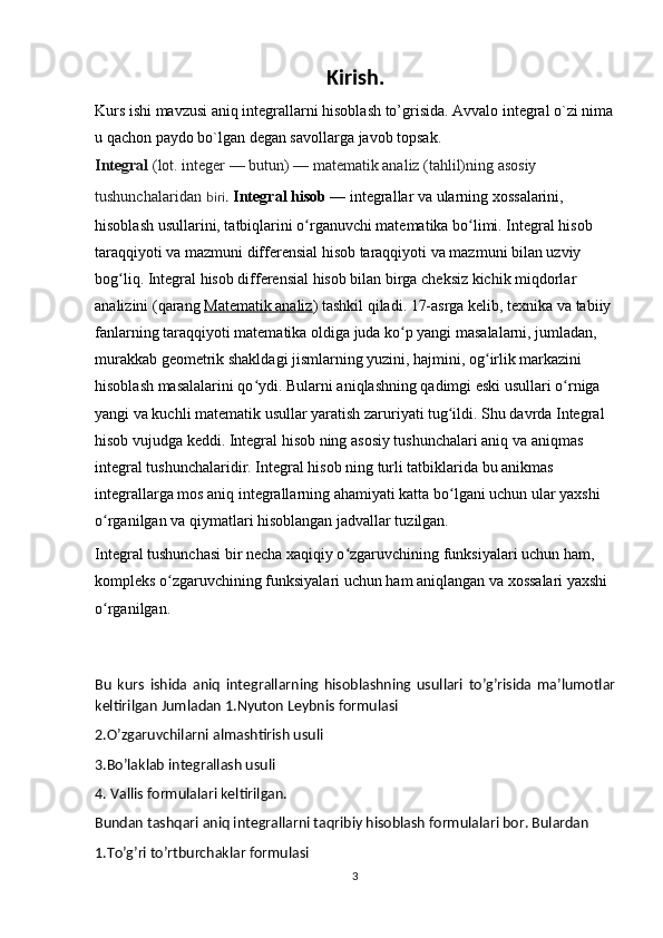Kirish.
Kurs ishi mavzusi aniq integrallarni hisoblash to’grisida. Avvalo integral o`zi nima
u qachon paydo bo`lgan degan savollarga javob topsak.
Integral   (lot. integer — butun) — matematik analiz (tahlil)ning asosiy 
tushunchalaridan   biri.   Integral hisob   — integrallar va ularning xossalarini, 
hisoblash usullarini, tatbiqlarini o rganuvchi matematika bo limi. Integral hisob ʻ ʻ
taraqqiyoti va mazmuni differensial hisob taraqqiyoti va mazmuni bilan uzviy 
bog liq. Integral hisob differensial hisob bilan birga cheksiz kichik miqdorlar 	
ʻ
analizini (qarang   Matematik analiz ) tashkil qiladi. 17-asrga kelib, texnika va tabiiy 
fanlarning taraqqiyoti matematika oldiga juda ko p yangi masalalarni, jumladan, 	
ʻ
murakkab geometrik shakldagi jismlarning yuzini, hajmini, og irlik markazini 	
ʻ
hisoblash masalalarini qo ydi. Bularni aniqlashning qadimgi eski usullari o rniga 	
ʻ ʻ
yangi va kuchli matematik usullar yaratish zaruriyati tug ildi. Shu davrda Integral 	
ʻ
hisob vujudga keddi. Integral hisob ning asosiy tushunchalari aniq va aniqmas 
integral tushunchalaridir. Integral hisob ning turli tatbiklarida bu anikmas 
integrallarga mos aniq integrallarning ahamiyati katta bo lgani uchun ular yaxshi 
ʻ
o rganilgan va qiymatlari hisoblangan jadvallar tuzilgan.	
ʻ
Integral tushunchasi bir necha xaqiqiy o zgaruvchining funksiyalari uchun ham, 	
ʻ
kompleks o zgaruvchining funksiyalari uchun ham aniqlangan va xossalari yaxshi 	
ʻ
o rganilgan.	
ʻ
Bu   kurs   ishida   aniq   integrallarning   hisoblashning   usullari   to’g’risida   ma’lumotlar
keltirilgan Jumladan 1.Nyuton Leybnis formulasi
2.O’zgaruvchilarni almashtirish usuli 
3.Bo’laklab integrallash usuli 
4. Vallis formulalari keltirilgan.
Bundan tashqari aniq integrallarni taqribiy hisoblash formulalari bor. Bulardan 
1.To’g’ri to’rtburchaklar formulasi
3 