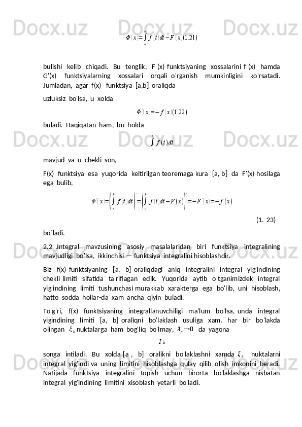 Φ	(x)=∫a
b	
f(t)dt	−	F	(x)(1.21	)bulishi     kelib     chiqadi.     Bu     tenglik,     F   (x)   funktsiyaning     xossalarini   f   (x)     hamda
G'(x)     funktsiyalarning     xossalari     orqali   o'rganish     mumkinligini     ko'rsatadi.
Jumladan,  agar  f(x)   funktsiya  [a,b]  oraliqda 
uzluksiz  bo'lsa,  u  xolda
Φ '	
(
x	) = − f	( x	) ( 1.22 )
buladi.  Haqiqatan  ham,  bu  holda	
∫a
b	
f(t)dt
mavjud  va  u  chekli  son,
F(x)   funktsiya   esa   yuqorida   keltirilgan teoremaga kura   [a, b]   da   F'(x) hosilaga
ega  bulib,
Φ '	
(
x	) =	(
∫
xb
f	( t) dt	) '
=	(
∫
ab
f	( t) dt − F ( x )	) '
= − F '	(
x	) = − f ( x )
                                                                                                                                  (1.   23)
bo`ladi.
2.2   . Integral     mavzusining     asosiy     masalalaridan     biri     funktsiya     integralining
mavjudligi  bo'lsa,  ikkinchisi — funktsiya  integralini hisoblashdir.
Biz     f(x)   funktsiyaning     [a,     b]   oraliqdagi     aniq     integralini     integral     yig'indining
chekli   limiti     sifatida     ta'riflagan     edik.     Yuqorida     aytib     o'tganimizdek     integral
yig'indining   limiti   tushunchasi murakkab   xarakterga   ega   bo'lib,  uni   hisoblash,
hatto  sodda  hollar-da  xam  ancha  qiyin  buladi.
To'g'ri,     f(x)     funktsiyaning     integrallanuvchiligi     ma'lum     bo'lsa,   unda     integral
yigindining     limiti     [a,     b]   oraliqni     bo'laklash     usuliga     xam,     har     bir     bo'lakda
olingan   	
ξk  nuktalarga  ham  bog'liq  bo'lmay,  	λp→	0    da  yagona	
I¿
songa     intiladi.     Bu     xolda   [a   ,     b]     oralikni     bo'laklashni     xamda   ξ
k       nuktalarni
integral  yig'indi va  uning  limitini  hisoblashga  qulay  qilib  olish  imkonini  beradi.
Natijada     funktsiya     integralini     topish     uchun     birorta     bo'laklashga     nisbatan
integral  yig'indining  limitini  xisoblash  yetarli  bo'ladi. 