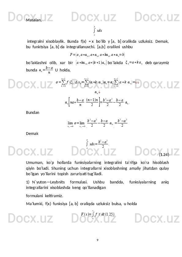 Masalan,
∫
ab
xdx
 integralni  xisoblaylik.  Bunda  f(x)  = x  bo'lib  y [a,  b] oralikda  uzluksiz.  Demak,
bu  funktsiya  [a, b] da  integrallanuvchi.  [a,b]  oralikni  ushbu
P ={ a , a + α
n , a + α
n , a + kα
n , a + α
n = b	}
bo'laklashni     olib,     xar     bir    	
[ a + kα
n , a + ( k + 1 ) α
n	]   bo`lakda   	ξk=a+kan     deb   qaraymiz
bunda   α
n = b − a
n   U  holda,	
σ=∑k=0
n−1
f(ξk)∆xk=∑k=0
n−1
(a+k∙αn)αn=	αn∑k=0
n−1
(a+k∙αn)=¿¿	
αn¿
α
n	
[ na + b − a
n ∙ ( n − 1 ) n
2	] = b 2
− a 2
2 − b − a
2 ∙ α
n .
Bundan	
limαn→0σ=	limαn→0[
b2−a2	
2	−	b−	a
2	∙αn]=	b2−a2	
2
Demak	
∫a
b
xdx	=	b2−a2	
2	.
  (1.24)
Umuman,     ko'p     hollarda     funksiyalarning     integralini     ta'rifga     ko'ra     hisoblash
qiyin  bo'ladi.  Shuning  uchun  integrallarni  xisoblashning  amaliy  jihatdan  qulay
bo'lgan  yo'llarini  topish  zaruriyati tug'iladi.
1)   N`yuton—Leybnits     formulasi.     Ushbu     bandda,     funksiyalarning     aniq
integrallarini  xisoblashda  keng  qo'llanadigan 
formulani  keltiramiz.
Ma'lumki,  f(x)  funksiya  [a, b]  oraliqda  uzluksiz  bulsa,  u holda	
F(x)=∫a
x	
f(t)dt	(1.25	)
                                                                 
9 