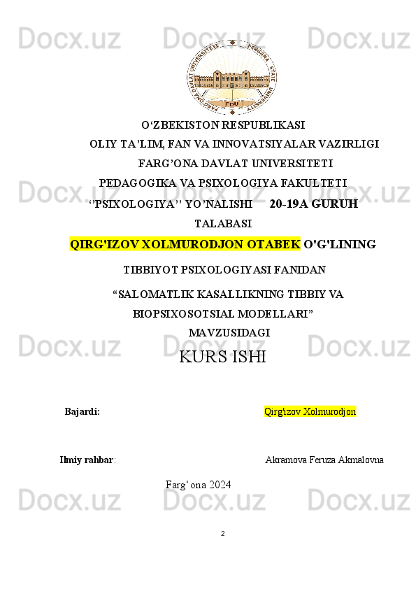 O‘ZBEKISTON RESPUBLIKASI
        OLIY TA’LIM, FAN VA INNOVATSIYALAR VAZIRLIGI
         FARG’ONA DAVLAT UNIVERSITETI  
PEDAGOGIKA VA PSIXOLOGIYA FAKULTETI
‘’PSIXOLOGIYA’’ YO’NALISHI       20-19A   GURUH
TALABASI 
QIRG'IZOV XOLMURODJON OTABEK  O'G'LI NING
  TIBBIYOT PSIXOLOGIYASI FANIDAN
“ SALOMATLIK KASALLIKNING TIBBIY VA
BIOPSIXOSOTSIAL MODELLARI ” 
  MAVZUSIDAGI 
KURS  ISHI
   Bajardi:                                                                     Qirg'izov Xolmurodjon             
   
Ilmiy rahbar :                                                              Akramova Feruza Akmalovna
                                       Farg‘ona 2024
2 