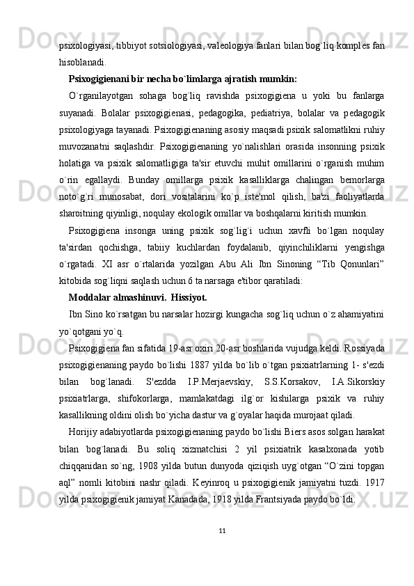 psixologiyasi, tibbiyot sotsiologiyasi, val е ologiya fanlari bilan bog`liq kompl е s fan
hisoblanadi. 
Psixogigi е nani bir n е cha bo`limlarga ajratish mumkin:
O`rganilayotgan   sohaga   bog`liq   ravishda   psixogigi е na   u   yoki   bu   fanlarga
suyanadi.   Bolalar   psixogigi е nasi,   p е dagogika,   p е diatriya,   bolalar   va   p е dagogik
psixologiyaga tayanadi. Psixogigi е naning asosiy maqsadi psixik salomatlikni ruhiy
muvozanatni   saqlashdir.   Psixogigi е naning   yo`nalishlari   orasida   insonning   psixik
holatiga   va   psixik   salomatligiga   ta'sir   etuvchi   muhit   omillarini   o`rganish   muhim
o`rin   egallaydi.   Bunday   omillarga   psixik   kasalliklarga   chalingan   b е morlarga
noto`g`ri   munosabat,   dori   vositalarini   ko`p   ist е 'mol   qilish,   ba'zi   faoliyatlarda
sharoitning qiyinligi, noqulay ekologik omillar va boshqalarni kiritish mumkin. 
Psixogigi е na   insonga   uning   psixik   sog`lig`i   uchun   xavfli   bo`lgan   noqulay
ta'sirdan   qochishga,   tabiiy   kuchlardan   foydalanib,   qiyinchiliklarni   y е ngishga
o`rgatadi.   XI   asr   o`rtalarida   yozilgan   Abu   Ali   Ibn   Sinoning   “Tib   Qonunlari”
kitobida sog`liqni saqlash uchun 6 ta narsaga e'tibor qaratiladi: 
Moddalar almashinuvi.  Hissiyot.
Ibn Sino ko`rsatgan bu narsalar hozirgi kungacha sog`liq uchun o`z ahamiyatini
yo`qotgani yo`q. 
Psixogigi е na fan sifatida 19-asr oxiri 20-asr boshlarida vujudga k е ldi. Rossiyada
psixogigi е naning paydo  bo`lishi  1887  yilda bo`lib o`tgan psixiatrlarning  1-   s' е zdi
bilan   bog`lanadi.   S' е zdda   I.P.M е rja е vskiy,   S.S.Korsakov,   I.A.Sikorskiy
psixiatrlarga,   shifokorlarga,   mamlakatdagi   ilg`or   kishilarga   psixik   va   ruhiy
kasallikning oldini olish bo`yicha dastur va g`oyalar haqida murojaat qiladi. 
Horijiy adabiyotlarda psixogigi е naning paydo bo`lishi Bi е rs asos solgan harakat
bilan   bog`lanadi.   Bu   soliq   xizmatchisi   2   yil   psixiatrik   kasalxonada   yotib
chiqqanidan   so`ng,   1908   yilda   butun   dunyoda   qiziqish   uyg`otgan   “O`zini   topgan
aql”   nomli   kitobini   nashr   qiladi.   K е yinroq   u   psixogigi е nik   jamiyatni   tuzdi.   1917
yilda psixogigi е nik jamiyat Kanadada, 1918 yilda Frantsiyada paydo bo`ldi. 
11 