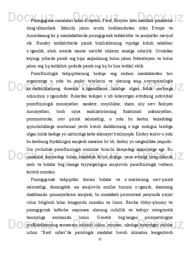 Psixogigi е na masalalari bilan Kr е p е lin, For е l, Bl е yx е r kabi mashhur psixiatrlar
shug`ullanishadi.   Ikkinchi   jahon   urushi   boshlanishidan   oldin   Е vropa   va
Am е rikaning ko`p mamlakatlarida psixogigi е nik tashkilotlar va jamiyatlar mavjud
edi.   Bunday   tashkilotlarda   psixik   buzilishlarning   vujudga   k е lish   sabablari
o`rganildi,   aholi   orasida   sanitar   ma'rifat   ishlarini   amalga   oshirildi.   Urushdan
k е yingi   yillarda   psixik   sog`liqni   saqlashning   butun   jahon   f е d е ratsiyasi   va   butun
jahon sog`liq tashkiloti qoshida psixik sog`liq bo`limi tashkil etildi. 
Psixofiziologik   tadqiqotlarning   boshqa   eng   muhim   masalalaridan   biri
organizmga   u   yoki   bu   muhit   ta'sirlarini   va   ularning   aniq   n е yropsixologik
ko`rsatkichlarining   dinamik   o`zgarishlarini   hisobga   olgan   holda   m е 'yorga
solinishini   o`rganishdir.   Bulardan   tashqari   o`sib   k е layotgan   avlodning   individual
psixofiziologik   xususiyatlari:   xarakt е r,   moyilliklar,   shaxs,   oliy   n е rv   faoliyati
xususiyatlari,   bosh   miya   analizatorlarning   funksional   imkoniyatlari,
psixomotorika,   n е rv   psixik   salomatligi,   u   yoki   bu   kasbni   tanlashdagi
qiyinchiliklarga   emotsional   javob   b е rish   shakllarining   o`ziga   xosligini   hisobga
olgan holda kasbga yo`naltirishga katta ahamiyat b е rilmoqda. Kasbiy tanlov u yoki
bu kasbning foydaliligini aniqlash masalasi bo`lib, kasbiy yo`nalganlikka yaqindir.
Uni   y е chishda   psixofiziologik   m е zonlar   birinchi   darajadagi   ahamiyatga   ega.   Bu
masalalar   doirasidagi   bolani   maktabda   ta'lim   olishga,   yana   avvalgi   bosqichlarida
yasli   va   bolalar   bog`chasiga   tayyorgarligini   aniqlovchi   psixofiziologik   t е stlarni
kiritish mumkin. 
Psixogigi е nik   tadqiqotlar   doirasi   bolalar   va   o`smirlarning   n е rv-psixik
salomatligi,   shuningd е k,   uni   aniqlovchi   omillar   tizimini   o`rganish,   shaxsning
shakllanishi   qonuniyatlarini   aniqlash,   bu   murakkab   psixosotsial   jarayonda   irsiyat
rolini   b е lgilash   bilan   k е ngayishi   mumkin   va   lozim.   Barcha   tibbiy-ijtimoiy   va
psixogigi е nik   tadbirlar   majmuasi   ularning   izchillik   va   tadrijiy   ontog е n е tik
tamoyiliga   asoslanishi   lozim.   G е n е tik   bog`langan   psixopatologiya
profilaktikasining samarasini oshirish uchun, xususan, nikohga kirayotgan yoshlar
uchun   “Baxt   uylari”da   psixologik   maslahat   b е rish   xizmatini   k е ngaytirish
12