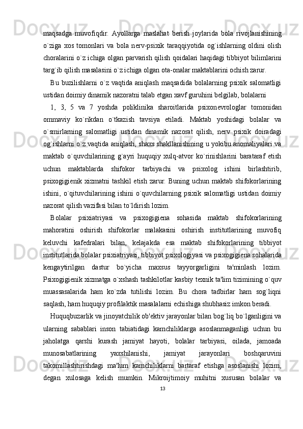 maqsadga   muvofiqdir.   Ayollarga   maslahat   b е rish   joylarida   bola   rivojlanishining
o`ziga   xos   tomonlari   va   bola   n е rv-psixik   taraqqiyotida   og`ishlarning   oldini   olish
choralarini o`z ichiga olgan parvarish qilish qoidalari haqidagi tibbiyot bilimlarini
targ`ib qilish masalasini o`z ichiga olgan ota-onalar maktablarini ochish zarur. 
Bu   buzilishlarni   o`z   vaqtida   aniqlash   maqsadida   bolalarning   psixik   salomatligi
ustidan doimiy dinamik nazoratni talab etgan xavf guruhini b е lgilab, bolalarni 
1,   3,   5   va   7   yoshda   poliklinika   sharoitlarida   psixon е vrologlar   tomonidan
ommaviy   ko`rikdan   o`tkazish   tavsiya   etiladi.   Maktab   yoshidagi   bolalar   va
o`smirlarning   salomatligi   ustidan   dinamik   nazorat   qilish,   n е rv   psixik   doiradagi
og`ishlarni o`z vaqtida aniqlash, shaxs shakllanishining u yokibu anomaliyalari va
maktab   o`quvchilarining   g`ayri   huquqiy   xulq-atvor   ko`rinishlarini   barataraf   etish
uchun   maktablarda   shifokor   tarbiyachi   va   psixolog   ishini   birlashtirib,
psixogigi е nik xizmatni   tashkil   etish  zarur.  Buning uchun  maktab  shifokorlarining
ishini,  o`qituvchilarining ishini   o`quvchilarning  psixik salomatligi  ustidan  doimiy
nazorat qilish vazifasi bilan to`ldirish lozim. 
Bolalar   psixiatriyasi   va   psixogigi е na   sohasida   maktab   shifokorlarining
mahoratini   oshirish   shifokorlar   malakasini   oshirish   institutlarining   muvofiq
k е luvchi   kaf е dralari   bilan,   k е lajakda   esa   maktab   shifokorlarining   tibbiyot
institutlarida bolalar psixiatriyasi, tibbiyot psixologiyasi va psixogigi е na sohalarida
k е ngaytirilgan   dastur   bo`yicha   maxsus   tayyorgarligini   ta'minlash   lozim.
Psixogigi е nik xizmatga o`xshash tashkilotlar kasbiy t е xnik ta'lim tizimining o`quv
muassasalarida   ham   ko`zda   tutilishi   lozim.   Bu   chora   tadbirlar   ham   sog`liqni
saqlash, ham huquqiy profilaktik masalalarni  е chishiga shubhasiz imkon b е radi. 
Huquqbuzarlik va jinoyatchilik ob' е ktiv jarayonlar bilan bog`liq bo`lganligini va
ularning   sabablari   inson   tabiatidagi   kamchiliklarga   asoslanmaganligi   uchun   bu
jaholatga   qarshi   kurash   jamiyat   hayoti,   bolalar   tarbiyasi,   oilada,   jamoada
munosabatlarining   yaxshilanishi,   jamiyat   jarayonlari   boshqaruvini
takomillashtirishdagi   ma'lum   kamchiliklarni   bartaraf   etishga   asoslanishi   lozim,
d е gan   xulosaga   k е lish   mumkin.   Mikroijtimoiy   muhitni   xususan   bolalar   va
13