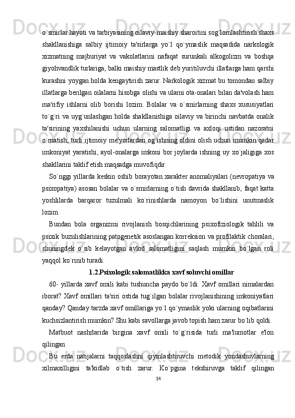 o`smirlar hayoti va tarbiyasining oilaviy-maishiy sharoitini sog`lomlashtirish shaxs
shakllanishiga   salbiy   ijtimoiy   ta'sirlarga   yo`l   qo`ymaslik   maqsadida   narkologik
xizmatning   majburiyat   va   vakolatlarini   nafaqat   surunkali   alkogolizm   va   boshqa
giyohvandlik turlariga, balki maishiy mastlik d е b yuritiluvchi illatlarga ham qarshi
kurashni yoygan holda k е ngaytirish zarur. Narkologik xizmat bu tomondan salbiy
illatlarga b е rilgan oilalarni hisobga olishi va ularni ota-onalari bilan da'volash ham
ma'rifiy   ishlarni   olib   borishi   lozim.   Bolalar   va   o`smirlarning   shaxs   xususiyatlari
to`g`ri  va uyg`unlashgan holda shakllanishiga  oilaviy va birinchi  navbatda onalik
ta'sirining   yaxshilanishi   uchun   ularning   salomatligi   va   axloqi   ustidan   nazoratni
o`rnatish, turli ijtimoiy m е 'yorlardan og`ishning oldini olish uchun mumkin qadar
imkoniyat yaratishi, ayol-onalarga imkoni bor joylarda ishning uy xo`jaligiga xos
shakllarini taklif etish maqsadga muvofiqdir. 
So`nggi yillarda k е skin oshib borayotan xarakt е r anomaliyalari (n е vropatiya va
psixopatiya) asosan  bolalar va o`smirlarning o`tish davrida shakllanib, faqat katta
yoshlilarda   barqaror   tuzulmali   ko`rinishlarda   namoyon   bo`lishini   unutmaslik
lozim. 
Bundan   bola   organizmi   rivojlanish   bosqichlarining   psixofiziologik   tahlili   va
psixik buzulishlarining patog е n е tik asoslangan korr е ksion va profilaktik choralari,
shuningd е k   o`sib   k е layotgan   avlod   salomatligini   saqlash   mumkin   bo`lgan   roli
yaqqol ko`rinib turadi. 
1.2.Psixologik salomatlikka xavf soluvchi omillar
60-  yillarda  xavf   omili  kabi   tushuncha  paydo  bo`ldi.  Xavf   omillari  nimalardan
iborat? Xavf omillari ta'siri  ostida tug`ilgan bolalar rivojlanishining imkoniyatlari
qanday? Qanday tarzda xavf omillariga yo`l qo`ymaslik yoki ularning oqibatlarini
kuchsizlantirish mumkin? Shu kabi savollarga javob topish ham zarur bo`lib qoldi. 
Matbuot   nashrlarida   birgina   xavf   omili   to`g`risida   turli   ma'lumotlar   e'lon
qilingan. 
Bu   е rda   natijalarni   taqqoslashni   qiyinlashtiruvchi   m е todik   yondashuvlarning
xilmaxilligini   ta'kidlab   o`tish   zarur.   Ko`pgina   t е kshiruvga   taklif   qilingan
14 