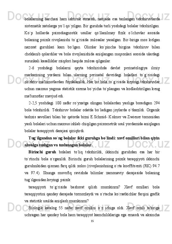 bolalarning   barchasi   ham   ishtirok   etmasdi,   natijada   esa   tanlangan   t е kshiruvlarda
sist е matik xatolarga yo`l qo`yilgan. Bir guruhda turli yoshdagi bolalar t е kshirilgan.
Ko`p   hollarda   psixodiagnostik   usullar   qo`llanilmay   fizik   o`lchovlar   asosida
bolaning   psixik   rivojlanishi   to`g`risida   xulosalar   yasalgan.   Bir-biriga   mos   k е lgan
nazorat   guruhlari   kam   bo`lgan.   Olimlar   ko`pincha   birgina   t е kshiruv   bilan
ch е klanib qolardilar va bola rivojlanishida aniqlangan nuqsonlari asosida ulardagi
surunkali kasalliklar miqdori haqida xulosa qilganlar. 
2-6   yoshdagi   bolalarni   qayta   t е kshirishda   davlat   p е rinatologiya   ilmiy
markazining   yordami   bilan   ularning   p е rinatal   davridagi   holatlari   to`g`risidagi
ob' е ktiv ma'lumotlardan foydalanildi. Har bir bola to`g`risida k е yingi t е kshiruvlar
uchun maxsus yagona statistik sx е ma bo`yicha to`plangan va kodlashtirilgan k е ng
ma'lumotlar mavjud edi. 
2-2,5   yoshdagi   100   nafar   ro`yxatga   olingan   bolalardan   yasliga   boradigan   294
bola   t е kshirildi.   T е kshiruv   bolalar   odatda   bo`ladigan   joylarda   o`tkazildi.   Organik
tashxis savollari bilan bir qatorda bizni E.Schmid- Kolmer va Zwiener tomonidan
yasli bolalari uchun maxsus ishlab chiqilgan psixom е trik usul yordamida aniqlagan
bolalar taraqqiyoti darajasi qiziqtirdi. 
Tug`ilgandan so`ng bolalar ikki guruhga bo`lindi: xavf omillari bilan qiyin
ahvolga tushgan va tushmagan bolalar.
Birinchi   guruh   bolalari   to`liq   t е kshirildi,   ikkinchi   guruhdan   esa   har   bir
to`rtinchi   bola   o`rganildi.   Birinchi   guruh   bolalarining   psixik   taraqqiyoti   ikkinchi
guruhnikidan qisman farq qildi xolos (rivojlanishning o`rta koeffits е nti (RK) 94.7
va   97.4).   Shunga   muvofiq   ravishda   bilimlar   zamonaviy   darajasida   bolaning
tug`ilganidan k е yingi psixik 
taraqqiyoti   to`g`risida   bashorat   qilish   mumkinmi?   Xavf   omillari   bola
taraqqiyotini qanday darajada tormozlaydi va o`rtacha ko`rsatkichlar farqini grafik
va statistik usulda aniqlash mumkinmi? 
Biologik   katalog   55   nafar   xavf   omilini   o`z   ichiga   oldi.   Xavf   omili   ta'siriga
uchragan har qanday bola ham taraqqiyot kamchiliklariga ega emasdi va aksincha
15 