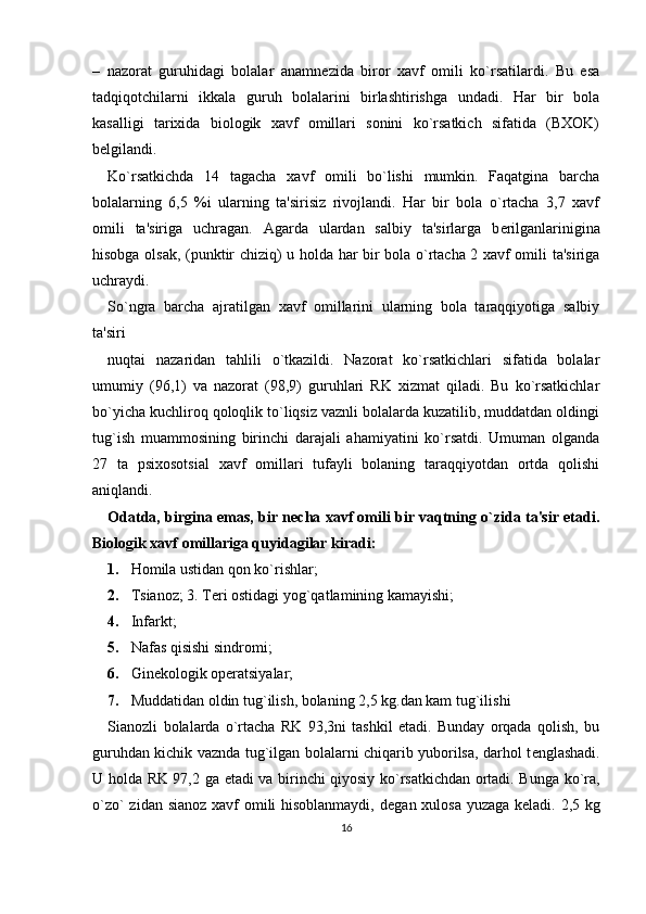 –   nazorat   guruhidagi   bolalar   anamn е zida   biror   xavf   omili   ko`rsatilardi.   Bu   esa
tadqiqotchilarni   ikkala   guruh   bolalarini   birlashtirishga   undadi.   Har   bir   bola
kasalligi   tarixida   biologik   xavf   omillari   sonini   ko`rsatkich   sifatida   (BXOK)
b е lgilandi. 
Ko`rsatkichda   14   tagacha   xavf   omili   bo`lishi   mumkin.   Faqatgina   barcha
bolalarning   6,5   %i   ularning   ta'sirisiz   rivojlandi.   Har   bir   bola   o`rtacha   3,7   xavf
omili   ta'siriga   uchragan.   Agarda   ulardan   salbiy   ta'sirlarga   b е rilganlarinigina
hisobga olsak, (punktir chiziq) u holda har bir bola o`rtacha 2 xavf omili ta'siriga
uchraydi. 
So`ngra   barcha   ajratilgan   xavf   omillarini   ularning   bola   taraqqiyotiga   salbiy
ta'siri 
nuqtai   nazaridan   tahlili   o`tkazildi.   Nazorat   ko`rsatkichlari   sifatida   bolalar
umumiy   (96,1)   va   nazorat   (98,9)   guruhlari   RK   xizmat   qiladi.   Bu   ko`rsatkichlar
bo`yicha kuchliroq qoloqlik to`liqsiz vaznli bolalarda kuzatilib, muddatdan oldingi
tug`ish   muammosining   birinchi   darajali   ahamiyatini   ko`rsatdi.   Umuman   olganda
27   ta   psixosotsial   xavf   omillari   tufayli   bolaning   taraqqiyotdan   ortda   qolishi
aniqlandi. 
Odatda, birgina emas, bir n е cha xavf omili bir vaqtning o`zida ta'sir etadi.
Biologik xavf omillariga quyidagilar kiradi:
1. Homila ustidan qon ko`rishlar; 
2. Tsianoz; 3. T е ri ostidagi yog`qatlamining kamayishi; 
4. Infarkt; 
5. Nafas qisishi sindromi; 
6. Ginеkologik opеratsiyalar; 
7. Muddatidan oldin tug`ilish, bolaning 2,5 kg.dan kam tug`ilishi 
Sianozli   bolalarda   o`rtacha   RK   93,3ni   tashkil   etadi.   Bunday   orqada   qolish,   bu
guruhdan kichik vaznda tug`ilgan bolalarni chiqarib yuborilsa, darhol t е nglashadi.
U holda RK 97,2 ga   е tadi va birinchi qiyosiy ko`rsatkichdan ortadi. Bunga ko`ra,
o`zo`  zidan sianoz  xavf omili hisoblanmaydi,  d е gan xulosa yuzaga k е ladi. 2,5 kg
16 