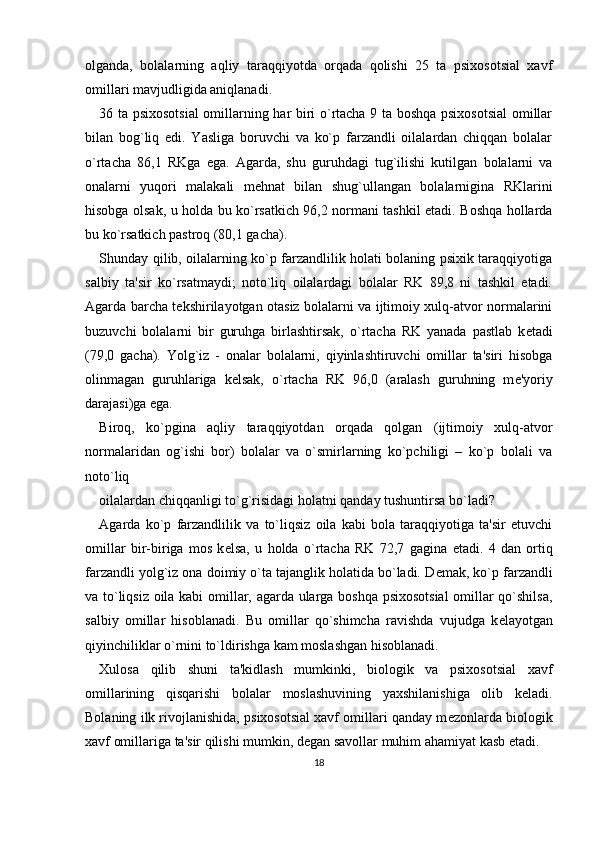 olganda,   bolalarning   aqliy   taraqqiyotda   orqada   qolishi   25   ta   psixosotsial   xavf
omillari mavjudligida aniqlanadi. 
36 ta psixosotsial  omillarning har biri o`rtacha 9 ta boshqa psixosotsial  omillar
bilan   bog`liq   edi.   Yasliga   boruvchi   va   ko`p   farzandli   oilalardan   chiqqan   bolalar
o`rtacha   86,1   RKga   ega.   Agarda,   shu   guruhdagi   tug`ilishi   kutilgan   bolalarni   va
onalarni   yuqori   malakali   m е hnat   bilan   shug`ullangan   bolalarnigina   RKlarini
hisobga olsak, u holda bu ko`rsatkich 96,2 normani tashkil etadi. Boshqa hollarda
bu ko`rsatkich pastroq (80,1 gacha). 
Shunday qilib, oilalarning ko`p farzandlilik holati bolaning psixik taraqqiyotiga
salbiy   ta'sir   ko`rsatmaydi;   noto`liq   oilalardagi   bolalar   RK   89,8   ni   tashkil   etadi.
Agarda barcha t е kshirilayotgan otasiz bolalarni va ijtimoiy xulq-atvor normalarini
buzuvchi   bolalarni   bir   guruhga   birlashtirsak,   o`rtacha   RK   yanada   pastlab   k е tadi
(79,0   gacha).   Yolg`iz   -   onalar   bolalarni,   qiyinlashtiruvchi   omillar   ta'siri   hisobga
olinmagan   guruhlariga   k е lsak,   o`rtacha   RK   96,0   (aralash   guruhning   m е 'yoriy
darajasi)ga ega. 
Biroq,   ko`pgina   aqliy   taraqqiyotdan   orqada   qolgan   (ijtimoiy   xulq-atvor
normalaridan   og`ishi   bor)   bolalar   va   o`smirlarning   ko`pchiligi   –   ko`p   bolali   va
noto`liq 
oilalardan chiqqanligi to`g`risidagi holatni qanday tushuntirsa bo`ladi? 
Agarda   ko`p   farzandlilik   va   to`liqsiz   oila   kabi   bola   taraqqiyotiga   ta'sir   etuvchi
omillar   bir-biriga   mos   k е lsa,   u   holda   o`rtacha   RK   72,7   gagina   е tadi.   4   dan   ortiq
farzandli yolg`iz ona doimiy o`ta tajanglik holatida bo`ladi. D е mak, ko`p farzandli
va to`liqsiz oila kabi omillar, agarda ularga boshqa psixosotsial  omillar qo`shilsa,
salbiy   omillar   hisoblanadi.   Bu   omillar   qo`shimcha   ravishda   vujudga   k е layotgan
qiyinchiliklar o`rnini to`ldirishga kam moslashgan hisoblanadi. 
Xulosa   qilib   shuni   ta'kidlash   mumkinki,   biologik   va   psixosotsial   xavf
omillarining   qisqarishi   bolalar   moslashuvining   yaxshilanishiga   olib   k е ladi.
Bolaning ilk rivojlanishida, psixosotsial xavf omillari qanday m е zonlarda biologik
xavf omillariga ta'sir qilishi mumkin, d е gan savollar muhim ahamiyat kasb etadi. 
18 