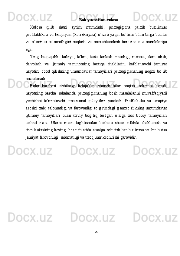 Bob yuzasidan xulosa
Xulosa   qilib   shuni   aytish   mumkinki,   psixogigi е na   psixik   buzilishlar
profilaktikasi va t е rapiyasi  (korr е ksiyasi) o`zaro yaqin bo`lishi  bilan birga bolalar
va   o`smirlar   salomatligini   saqlash   va   mustahkamlash   borasida   o`z   masalalariga
ega. 
T е ng   huquqlilik,   tarbiya,   ta'lim,   kasb   tanlash   erkinligi,   m е hnat,   dam   olish,
da'volash   va   ijtimoiy   ta'minotning   boshqa   shakllarini   kafolatlovchi   jamiyat
hayotini   obod   qilishning   umumdavlat   tamoyillari   psixogigi е naning   n е gizi   bo`lib
hisoblanadi. 
Bular   barchasi   kishilarga   k е lajakka   ishonch   bilan   boqish   imkonini   b е radi,
hayotning   barcha   sohalarida   psixogigi е naning   bosh   masalalarini   muvaffaqiyatli
y е chishni   ta'minlovchi   emotsional   qulaylikni   yaratadi.   Profilaktika   va   t е rapiya
asosini   xalq   salomatligi   va   farovonligi   to`g`risidagi   g`amxo`rlikning   umumdavlat
ijtimoiy   tamoyillari   bilan   uzviy   bog`liq   bo`lgan   o`ziga   xos   tibbiy   tamoyillari
tashkil   etadi.   Ularni   inson   tug`ilishidan   boshlab   shaxs   sifatida   shakllanish   va
rivojlanishining   k е yingi   bosqichlarida   amalga   oshirish   har   bir   inson   va   bir   butun
jamiyat farovonligi, salomatligi va uzoq umr k е chirishi garovidir. 
20 