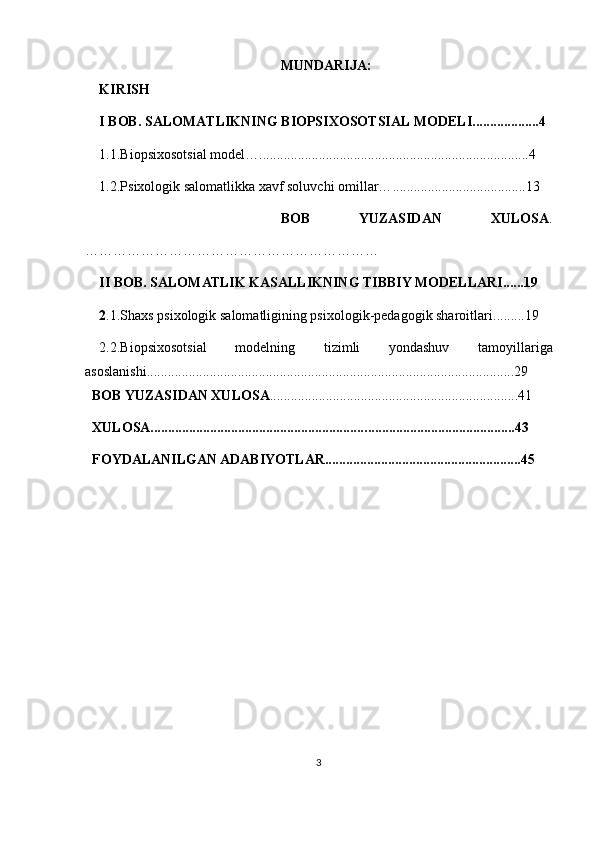 MUNDARIJA:
KIRISH
I BOB.  SALOMATLIKNING BIOPSIXOSOTSIAL MODELI...................4
1.1.Biopsixosotsial model… .............................................................................4
1.2.Psixologik salomatlikka xavf soluvchi omillar… .................................. ....13
        BOB   YUZASIDAN   XULOSA .
………………………………………………………
II BOB. SALOMATLIK KASALLIKNING TIBBIY MODELLARI ...... 19
2 .1.Shaxs psixologik salomatligining psixologik-pedagogik sharoitlari ....... ..19
2. 2 .Biopsixoso tsi al   modelning   tizimli   yondashuv   tamoyillariga
asoslanishi .... .. .............................................................................................. ..... 29
  BOB YUZASIDAN XULOSA ............................... ... .....................................41
   XULOSA............................................................. ....... ....................................43
   FOYDALANILGAN ADABIYOTLAR........................................................45
3 