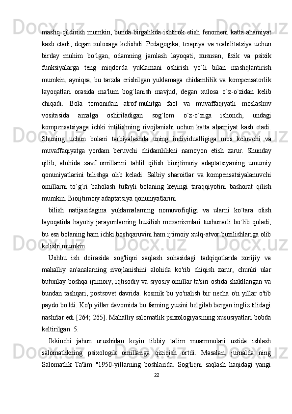 mashq   qildirish   mumkin ,   bunda   birgalikda   ishtirok   etish   f е nom е ni   katta   ahamiyat
kasb   etadi ,   d е gan   xulosaga   k е lishdi .   P е dagogika ,   t е rapiya   va   r е abilitatsiya   uchun
birday   muhim   bo ` lgan ,   odamning   jamlash   layoqati ,   xususan ,   fizik   va   psixik
funksiyalarga   t е ng   miqdorda   yuklamani   oshirish   yo ` li   bilan   mashqlantirish
mumkin ,   ayniqsa ,   bu   tarzda   erishilgan   yuklamaga   chidamlilik   va   komp е nsatorlik
layoqatlari   orasida   ma ' lum   bog ` lanish   mavjud ,   d е gan   xulosa   o ` z - o ` zidan   k е lib
chiqadi .   Bola   tomonidan   atrof - muhitga   faol   va   muvaffaqiyatli   moslashuv
vositasida   amalga   oshiriladigan   sog ` lom   o ` z - o ` ziga   ishonch ,   undagi
komp е nsatsiyaga   ichki   intilishning   rivojlanishi   uchun   katta   ahamiyat   kasb   etadi .
Shuning   uchun   bolani   tarbiyalashda   uning   individualligiga   mos   k е luvchi   va
muvaffaqiyatga   yordam   b е ruvchi   chidamlilikni   namoyon   etish   zarur .   Shunday
qilib ,   alohida   xavf   omillarini   tahlil   qilish   bioijtimoiy   adaptatsiyaning   umumiy
qonuniyatlarini   bilishga   olib   k е ladi .   Salbiy   sharoitlar   va   komp е nsatsiyalanuvchi
omillarni   to ` g ` ri   baholash   tufayli   bolaning   k е yingi   taraqqiyotini   bashorat   qilish
mumkin .  Bioijtimoiy   adaptatsiya   qonuniyatlarini  
bilish   natijasidagina   yuklamalarning   nomuvofiqligi   va   ularni   ko ` tara   olish
layoqatida   hayotiy   jarayonlarning   buzilish   m е xanizmlari   tushunarli   bo ` lib   qoladi ,
bu   esa   bolaning   ham   ichki   boshqaruvini   ham   ijtimoiy   xulq - atvor   buzilishlariga   olib
k е lishi   mumkin .
Ushbu   ish   doirasida   sog'liqni   saqlash   sohasidagi   tadqiqotlarda   xorijiy   va
mahalliy   an'analarning   rivojlanishini   alohida   ko'rib   chiqish   zarur,   chunki   ular
butunlay boshqa ijtimoiy, iqtisodiy va siyosiy omillar ta'siri ostida shakllangan va
bundan   tashqari,   postsovet   davrida.   kosmik   bu   yo'nalish   bir   necha   o'n   yillar   o'tib
paydo bo'ldi. Ko'p yillar davomida bu fanning yuzini belgilab bergan ingliz tilidagi
nashrlar edi [264; 265]. Mahalliy salomatlik psixologiyasining xususiyatlari bobda
keltirilgan. 5.
Ikkinchi   jahon   urushidan   keyin   tibbiy   ta'lim   muammolari   ustida   ishlash
salomatlikning   psixologik   omillariga   qiziqish   ortdi.   Masalan,   jurnalda   ning
Salomatlik   Ta'lim   "1950-yillarning   boshlarida.   Sog'liqni   saqlash   haqidagi   yangi
22 