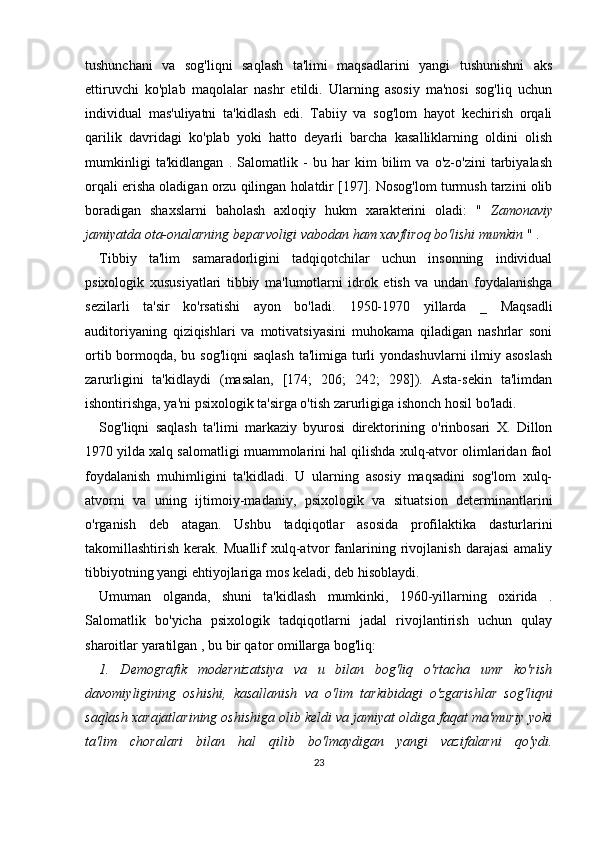 tushunchani   va   sog'liqni   saqlash   ta'limi   maqsadlarini   yangi   tushunishni   aks
ettiruvchi   ko'plab   maqolalar   nashr   etildi.   Ularning   asosiy   ma'nosi   sog'liq   uchun
individual   mas'uliyatni   ta'kidlash   edi.   Tabiiy   va   sog'lom   hayot   kechirish   orqali
qarilik   davridagi   ko'plab   yoki   hatto   deyarli   barcha   kasalliklarning   oldini   olish
mumkinligi   ta'kidlangan   .   Salomatlik   -   bu   har   kim   bilim   va   o'z-o'zini   tarbiyalash
orqali erisha oladigan orzu qilingan holatdir [197]. Nosog'lom turmush tarzini olib
boradigan   shaxslarni   baholash   axloqiy   hukm   xarakterini   oladi:   "   Zamonaviy
jamiyatda ota-onalarning beparvoligi vabodan ham xavfliroq bo'lishi mumkin  " .
Tibbiy   ta'lim   samaradorligini   tadqiqotchilar   uchun   insonning   individual
psixologik   xususiyatlari   tibbiy   ma'lumotlarni   idrok   etish   va   undan   foydalanishga
sezilarli   ta'sir   ko'rsatishi   ayon   bo'ladi.   1950-1970   yillarda   _   Maqsadli
auditoriyaning   qiziqishlari   va   motivatsiyasini   muhokama   qiladigan   nashrlar   soni
ortib bormoqda, bu sog'liqni  saqlash  ta'limiga turli  yondashuvlarni ilmiy asoslash
zarurligini   ta'kidlaydi   (masalan,   [174;   206;   242;   298]).   Asta-sekin   ta'limdan
ishontirishga, ya'ni psixologik ta'sirga o'tish zarurligiga ishonch hosil bo'ladi.
Sog'liqni   saqlash   ta'limi   markaziy   byurosi   direktorining   o'rinbosari   X.   Dillon
1970 yilda xalq salomatligi muammolarini hal qilishda xulq-atvor olimlaridan faol
foydalanish   muhimligini   ta'kidladi.   U   ularning   asosiy   maqsadini   sog'lom   xulq-
atvorni   va   uning   ijtimoiy-madaniy,   psixologik   va   situatsion   determinantlarini
o'rganish   deb   atagan.   Ushbu   tadqiqotlar   asosida   profilaktika   dasturlarini
takomillashtirish   kerak.   Muallif   xulq-atvor   fanlarining   rivojlanish   darajasi   amaliy
tibbiyotning yangi ehtiyojlariga mos keladi, deb hisoblaydi.
Umuman   olganda,   shuni   ta'kidlash   mumkinki,   1960-yillarning   oxirida   .
Salomatlik   bo'yicha   psixologik   tadqiqotlarni   jadal   rivojlantirish   uchun   qulay
sharoitlar yaratilgan  , bu bir qator omillarga bog'liq:
1.   Demografik   modernizatsiya   va   u   bilan   bog'liq   o'rtacha   umr   ko'rish
davomiyligining   oshishi,   kasallanish   va   o'lim   tarkibidagi   o'zgarishlar   sog'liqni
saqlash xarajatlarining oshishiga olib keldi va jamiyat oldiga faqat ma'muriy yoki
ta'lim   choralari   bilan   hal   qilib   bo'lmaydigan   yangi   vazifalarni   qo'ydi.
23 