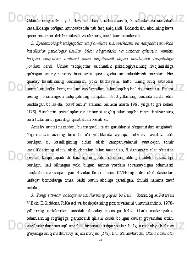 Odamlarning   o'tkir,   ya'ni   bevosita   hayot   uchun   xavfli,   kasalliklar   va   surunkali
kasalliklarga bo'lgan munosabatida tub farq aniqlandi. Ikkinchisini aholining katta
qismi muqarrar deb hisoblaydi va ularning xavfi kam baholanadi.
2. Epidemiologik tadqiqotlar  xavf  omillari  tushunchasini  va natijada surunkali
kasalliklar   psixologik   usullar   bilan   o'rganilishi   va   nazorat   qilinishi   mumkin
bo'lgan   xulq-atvor   omillari   bilan   belgilanadi   degan   pozitsiyani   tarqatishga
yordam   berdi.   Ushbu   tadqiqotlar   salomatlik   psixologiyasining   rivojlanishiga
qo'shgan   asosiy   nazariy   hissalarini   quyidagicha   umumlashtirish   mumkin.   Har
qanday   kasallikning   boshlanishi   yoki   kuchayishi,   hatto   uning   aniq   sabablari
noma'lum bo'lsa ham, ma'lum xavf omillari bilan bog'liq bo'lishi  mumkin. E'tibor
bering   ,   Framingem   tadqiqotining   natijalari   1950-yillarning   boshida   nashr   etila
boshlagan   bo'lsa-da,   "xavf   omili"   atamasi   birinchi   marta   1961   yilga   to'g'ri   keladi
[178]. Binobarin, psixologlar o'z e'tiborini sog'liq bilan bog'liq inson faoliyatining
turli turlarini o'rganishga qaratishlari kerak edi.
Amaliy   nuqtai   nazardan,   bu   maqsadli   ta'sir   guruhlarini   o'zgartirishni   anglatadi.
Yigirmanchi   asrning   birinchi   o'n   yilliklarida   ayniqsa   intensiv   ravishda   olib
borilgan   sil   kasalligining   oldini   olish   kampaniyalarini   yurak-qon   tomir
kasalliklarining   oldini   olish   choralari   bilan   taqqoslab,   R.Aronowitz   ular   o'rtasida
sezilarli farqni topadi. Sil kasalligining oldini olishning oldingi modeli o'z kasalligi
borligini   hali   bilmagan   yoki   bilgan,   ammo   yordam   so'ramaydigan   odamlarni
aniqlashni o'z ichiga olgan. Bundan farqli o'laroq, KVHning oldini olish dasturlari
nafaqat   bemorlarga   emas,   balki   butun   aholiga   qaratilgan,   chunki   hamma   xavf
ostida .
3.   Yangi   ijtimoiy   boshqaruv   usullarining   paydo   bo'lishi   .   Sotsiolog   A.Petersen
V.Bek, E.Giddens, R.Kastel va boshqalarning pozitsiyalarini umumlashtirib, 1970-
yillarning   o rtalaridan   boshlab   shunday   xulosaga   keldi.   G'arb   madaniyatidaʻ
odamlarning   sog'lig'iga   g'amxo'rlik   qilishi   kerak   bo'lgan   davlat   g'oyasidan   o'zini
xavf-xatardan mustaqil ravishda himoya qilishga majbur bo'lgan mas'uliyatli shaxs
g'oyasiga aniq mafkuraviy siljish mavjud [278]. Bu, o'z navbatida,  O'zini o'zini o'zi
24 