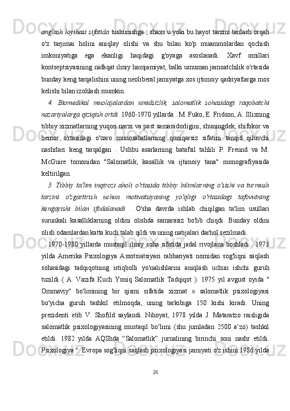 anglash loyihasi sifatida  tushunishga , shaxs u yoki bu hayot tarzini tanlash orqali
o'z   tarjimai   holini   aniqlay   olishi   va   shu   bilan   ko'p   muammolardan   qochish
imkoniyatiga   ega   ekanligi   haqidagi   g'oyaga   asoslanadi.   Xavf   omillari
kontseptsiyasining nafaqat ilmiy hamjamiyat, balki umuman jamoatchilik o'rtasida
bunday keng tarqalishini uning neoliberal jamiyatga xos ijtimoiy qadriyatlarga mos
kelishi bilan izohlash mumkin.
4.   Biomedikal   muolajalardan   umidsizlik,   salomatlik   sohasidagi   raqobatchi
nazariyalarga qiziqish ortdi.  1960-1970  yillarda .  M. Fuko, E. Fridson, A. Illixning
tibbiy xizmatlarning yuqori narxi va past samaradorligini, shuningdek, shifokor va
bemor   o'rtasidagi   o'zaro   munosabatlarning   qoniqarsiz   sifatini   tanqid   qiluvchi
nashrlari   keng   tarqalgan   .   Ushbu   asarlarning   batafsil   tahlili   P.   Freund   va   M.
McGuire   tomonidan   "Salomatlik,   kasallik   va   ijtimoiy   tana"   monografiyasida
keltirilgan.
5.   Tibbiy   ta'lim   inqirozi   aholi   o'rtasida   tibbiy   bilimlarning   o'sishi   va   turmush
tarzini   o'zgartirish   uchun   motivatsiyaning   yo'qligi   o'rtasidagi   tafovutning
kengayishi   bilan   ifodalanadi   .   O'sha   davrda   ishlab   chiqilgan   ta'lim   usullari
surunkali   kasalliklarning   oldini   olishda   samarasiz   bo'lib   chiqdi.   Bunday   oldini
olish odamlardan katta kuch talab qildi va uning natijalari darhol sezilmadi.
1970-1980   yillarda  mustaqil   ilmiy  soha  sifatida  jadal  rivojlana  boshladi   . 1973
yilda   Amerika   Psixologiya   Assotsiatsiyasi   rahbariyati   nomidan   sog'liqni   saqlash
sohasidagi   tadqiqotning   istiqbolli   yo'nalishlarini   aniqlash   uchun   ishchi   guruh
tuzildi   (   A.   Vazifa   Kuch   Yoniq   Salomatlik   Tadqiqot   ).   1975   yil   avgust   oyida   "
Ommaviy"   bo'limining   bir   qismi   sifatida   xizmat   »   salomatlik   psixologiyasi
bo'yicha   guruh   tashkil   etilmoqda,   uning   tarkibiga   150   kishi   kiradi.   Uning
prezidenti   etib   V.   Shofild   saylandi.   Nihoyat,   1978   yilda   J.   Mataratzo   raisligida
salomatlik   psixologiyasining   mustaqil   bo‘limi   (shu   jumladan   2500   a’zo)   tashkil
etildi.   1982   yilda   AQShda   “Salomatlik”   jurnalining   birinchi   soni   nashr   etildi.
Psixologiya  " . Evropa sog'liqni saqlash psixologiyasi jamiyati o'z ishini 1986 yilda
25 