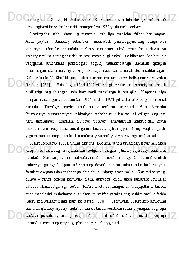 boshlagan.   J.   Stoun,   N.   Adler   va   F.   Koen   tomonidan   tahrirlangan   salomatlik
psixologiyasi bo'yicha birinchi monografiya 1979 yilda nashr etilgan .
Hozirgacha   ushbu   davrning   mazmunli   tahliliga   etarlicha   e'tibor   berilmagan.
Ayni   paytda,   "Shimoliy   Atlantika"   salomatlik   psixologiyasining   o'ziga   xos
xususiyatlaridan   biri   shundaki,   u   ilmiy   tashabbus   tufayli   emas,   balki   davlat   va
siyosiy   tuzilmalarning   tegishli   so'rovi   mavjudligi   tufayli   shakllangan.   Ma'lum   bir
vaqtgacha   amerikalik   psixologlar   sog'liq   muammolariga   unchalik   qiziqish
bildirmagan, ularni nazariy va empirik nuqtai nazardan samarali deb hisoblamagan.
Dalil   sifatida   V.   Shofild   tomonidan   olingan   ma'lumotlarni   keltirishimiz   mumkin
(iqtibos: [285]). “ Psixologik   1966-1967   yillardagi tezislar , u jismoniy salomatlik
omillariga   bag'ishlangan   juda   kam   sonli   nashrlarga   ishora   qildi.   Yuqorida   tilga
olingan   ishchi   guruh   tomonidan   1966   yildan   1973   yilgacha   o‘tkazilgan   material
asosida   o‘tkazilgan   qayta   tahlil   bu   xulosalarni   tasdiqladi.   Buni   Amerika
Psixologiya   Assotsiatsiyasi   rahbariyati   tashabbusi   bilan   tashkil   etilganining   o'zi
ham   tasdiqlaydi.   Masalan,   S.Freyd   tibbiyot   jamiyatining   maktubidan   keyin
psixoanalizni   rivojlantira   boshlaganini   tasavvur   qilish   qiyin.   Biroq,   vaqt   o'zgardi,
yigirmanchi asrning oxirida.  fan ma'muriy va moliyaviy yordamga muhtoj edi.
X.Krouter-Xeyk [201], uning fikricha, Ikkinchi jahon urushidan keyin AQShda
xulq-atvor   fanining   rivojlanishini   belgilab   bergan   ijtimoiy-iqtisodiy   omillarni
nomladi.   Xususan,   ularni   moliyalashtirish   tamoyillari   o‘zgardi.   Homiylik   olish
imkoniyatiga   ega   bo‘lgan   tadqiqotning   deyarli   har   bir   sohasi   bitta   kafedra   yoki
fakultet   chegarasidan   tashqariga   chiqishi   olimlarga   ayon   bo‘ldi.   Shu   tariqa   yangi
dunyo   –   fanga   federal   homiylik   olami   dunyoga   keldi,   unda   fanlararo   loyihalar
ustuvor   ahamiyatga   ega   bo‘ldi   (R.Aronovits   Framingemda   tadqiqotlarni   tashkil
etish masalasini muhokama qilar ekan, muvaffaqiyatning eng muhim omili sifatida
jiddiy   moliyalashtirishni   ham   ko‘rsatadi   [178].   ).   Homiylik,   H.Krouter-Xeykning
fikricha, ijtimoiy-siyosiy muhit va fan o‘rtasida vositachi rolini o‘ynagan. Sog'liqni
saqlash   psixologiyasining   rivojlanishini   tahlil   qilish   uchun   urushdan   keyingi
homiylik tizimining quyidagi jihatlari qiziqish uyg'otadi:
26 