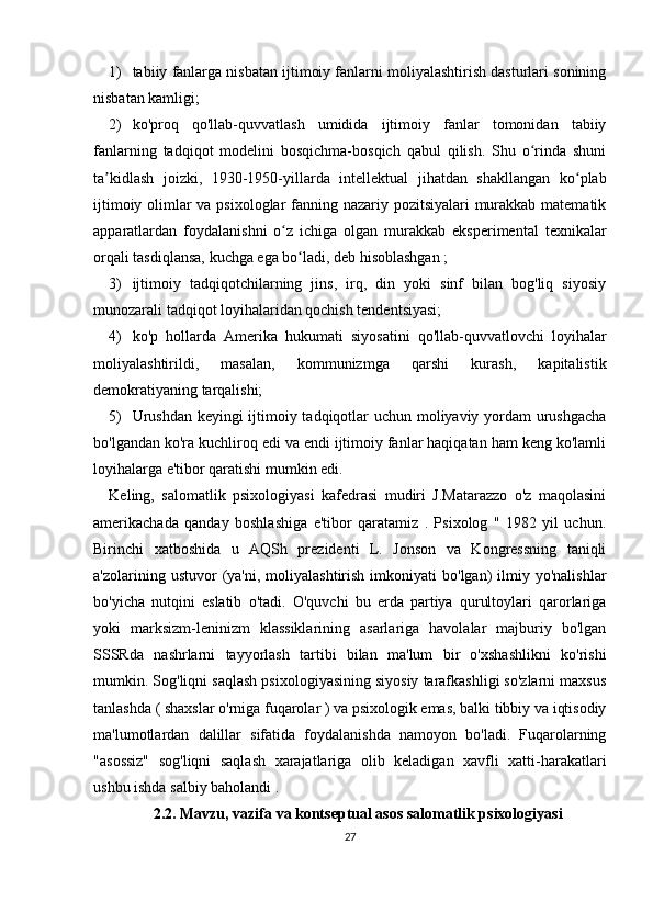 1) tabiiy fanlarga nisbatan ijtimoiy fanlarni moliyalashtirish dasturlari sonining
nisbatan kamligi;
2) ko'proq   qo'llab-quvvatlash   umidida   ijtimoiy   fanlar   tomonidan   tabiiy
fanlarning   tadqiqot   modelini   bosqichma-bosqich   qabul   qilish.   Shu   o rinda   shuniʻ
ta kidlash   joizki,  	
ʼ 1930-1950-yillarda   intellektual   jihatdan   shakllangan   ko plab	ʻ
ijtimoiy olimlar va psixologlar fanning nazariy pozitsiyalari murakkab matematik
apparatlardan   foydalanishni   o z   ichiga   olgan   murakkab   eksperimental   texnikalar	
ʻ
orqali tasdiqlansa, kuchga ega bo ladi, deb hisoblashgan 	
ʻ ;
3) ijtimoiy   tadqiqotchilarning   jins,   irq,   din   yoki   sinf   bilan   bog'liq   siyosiy
munozarali tadqiqot loyihalaridan qochish tendentsiyasi;
4) ko'p   hollarda   Amerika   hukumati   siyosatini   qo'llab-quvvatlovchi   loyihalar
moliyalashtirildi,   masalan,   kommunizmga   qarshi   kurash,   kapitalistik
demokratiyaning tarqalishi;
5) Urushdan keyingi ijtimoiy tadqiqotlar uchun moliyaviy yordam urushgacha
bo'lgandan ko'ra kuchliroq edi va endi ijtimoiy fanlar haqiqatan ham keng ko'lamli
loyihalarga e'tibor qaratishi mumkin edi.
Keling,   salomatlik   psixologiyasi   kafedrasi   mudiri   J.Matarazzo   o'z   maqolasini
amerikachada   qanday   boshlashiga   e'tibor   qaratamiz   .   Psixolog   "   1982   yil   uchun.
Birinchi   xatboshida   u   AQSh   prezidenti   L.   Jonson   va   Kongressning   taniqli
a'zolarining  ustuvor   (ya'ni,   moliyalashtirish  imkoniyati   bo'lgan)   ilmiy  yo'nalishlar
bo'yicha   nutqini   eslatib   o'tadi.   O'quvchi   bu   erda   partiya   qurultoylari   qarorlariga
yoki   marksizm-leninizm   klassiklarining   asarlariga   havolalar   majburiy   bo'lgan
SSSRda   nashrlarni   tayyorlash   tartibi   bilan   ma'lum   bir   o'xshashlikni   ko'rishi
mumkin. Sog'liqni saqlash psixologiyasining siyosiy tarafkashligi so'zlarni maxsus
tanlashda ( shaxslar o'rniga fuqarolar ) va psixologik emas, balki tibbiy va iqtisodiy
ma'lumotlardan   dalillar   sifatida   foydalanishda   namoyon   bo'ladi.   Fuqarolarning
"asossiz"   sog'liqni   saqlash   xarajatlariga   olib   keladigan   xavfli   xatti-harakatlari
ushbu ishda salbiy baholandi .
2.2. Mavzu, vazifa  va kontseptual asos salomatlik psixologiyasi
27 