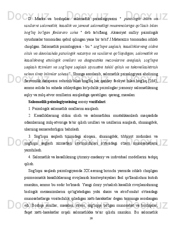 D.   Marks   va   boshqalar.   salomatlik   psixologiyasini   "   psixologik   bilim   va
usullarni  salomatlik, kasallik va jamoat salomatligi muammolariga qo'llash bilan
bog'liq   bo'lgan   fanlararo   soha   "   deb   ta'riflang.   Aksariyat   milliy   psixologik
uyushmalar tomonidan qabul qilingan yana bir ta'rif J.Matarazzo tomonidan ishlab
chiqilgan. Salomatlik psixologiyasi - bu "   sog'liqni saqlash, kasalliklarning oldini
olish   va   davolashda   psixologik   nazariya   va   usullarni   qo'llaydigan,   salomatlik   va
kasallikning   etiologik   omillari   va   diagnostika   mezonlarini   aniqlash,   sog'liqni
saqlash   tizimlari   va   sog'liqni   saqlash   siyosatini   tahlil   qilish   va   takomillashtirish
uchun ilmiy bilimlar sohasi"  . Shunga asoslanib, salomatlik psixologiyasi aholining
farovonlik darajasini oshirish bilan bog'liq har qanday faoliyat bilan bog'liq [264],
ammo aslida bu sohada ishlaydigan ko'pchilik psixologlar jismoniy salomatlikning
aqliy va xulq-atvor omillarini aniqlashga qaratilgan. qarang, masalan: 
Salomatlik psixologiyasining  asosiy  vazifalari  :
1. Psixologik salomatlik omillarini aniqlash.
2.   Kasalliklarning   oldini   olish   va   salomatlikni   mustahkamlash   maqsadida
odamlarning xulq-atvoriga ta'sir qilish usullari va usullarini aniqlash, shuningdek,
ularning samaradorligini baholash.
3.   Sog'liqni   saqlash   tizimidagi   aloqani,   shuningdek,   tibbiyot   xodimlari   va
sog'liqni   saqlash   xizmatlari   iste'molchilari   o'rtasidagi   o'zaro   munosabatlarni
yaxshilash.
4. Salomatlik va kasallikning ijtimoiy-madaniy va individual modellarini tadqiq
qilish.
Sog'liqni saqlash psixologiyasida XX asrning birinchi yarmida ishlab chiqilgan
psixosomatik kasalliklarning rivojlanish kontseptsiyalari  faol  qo'llanilishini  kutish
mumkin, ammo bu sodir bo'lmadi. Yangi ilmiy yo'nalish kasallik rivojlanishining
biologik   mexanizmlarini   qo'zg'atadigan   yoki   shaxs   va   atrof-muhit   o'rtasidagi
munosabatlarga vositachilik qiladigan xatti-harakatlar  degan taxminga asoslangan
edi.   Boshqa   omillar,   masalan,   stress,   sog'liqqa   bo'lgan   munosabat   va   boshqalar,
faqat   xatti-harakatlar   orqali   salomatlikka   ta'sir   qilishi   mumkin.   Bu   salomatlik
28 