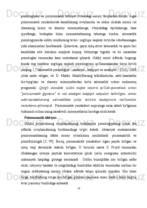 psixologiyasi   va   psixosomatik   tibbiyot   o'rtasidagi   asosiy   farqlardan   biridir.   Agar
psixosomatik   yondashuvda   kasallikning   rivojlanishi   va   oldini   olishda   asosiy   rol
shaxsning   hissiy   va   shaxsiy   xususiyatlariga,   o'tmishdagi   tajribalariga,   tana
qiyofasiga,   boshqalar   bilan   munosabatlarning   tabiatiga   berilsa,   salomatlik
psixologiyasida ushbu omillarning ta'siri. sog'liqni saqlash bo'yicha isbotlanmagan
yoki ahamiyatsiz hisoblanadi. Qolaversa, qaysi xulq-atvor salomatlik va qaysi biri
kasallikka   olib   kelishini   aniqlash   huquqi   tibbiyotga   tegishli   va   bu   masalalar
psixologlar   tomonidan   kam   muhokama   qilinadi.   Oddiy   misol   sifatida,   bugungi
kunda   eng   mashhur   sog'liqni   saqlash   psixologiyasi   qo'llanmalaridan   birini   ko'rib
chiqing - " Salomatlik psixologiya : nazariya , tadqiqot va amaliyot " [231], 2000
yilda   nashr   etilgan,   ed.   D.   Marks.   Mualliflarning   ta'kidlashicha,   xatti-harakatlar
his-tuyg'ular   va   shaxsiy   xususiyatlardan   ko'ra   salomatlik   uchun   muhimroq
prognozdir.   Qizig'i   shundaki,   ushbu   nuqtai   nazarni   qo'llab-quvvatlash   uchun
"psixosomatik   gipoteza"   ni   rad   etadigan   tadqiqot   natijalari   keltirilgan,   ammo
xatti-harakatlarning   salomatlikka   ijobiy   ta'sirini   tasdiqlovchi   ma'lumotlar
muhokama qilinmaydi   . Psixosomatik yondashuv inqiroziga nima sabab bo'lganini
tushunish uchun uning xarakterli xususiyatlarini hisobga olish kerak.
Psixosomatik tibbiyot
Ushbu   yo'nalishning   rivojlanishining   boshlanishi   psixologiyaning   o'zini   fan
sifatida   rivojlanishining   boshlanishiga   to'g'ri   keladi.   Aksariyat   mutaxassislar
psixosomatikaning   ikkita   asosiy   yo'nalishini   nomlashadi:   psixoanalitik   va
psixofiziologik   [3;   99].   Biroq,   psixoanalitik   yondashuv   ilgari   paydo   bo'lgan   va
uzoq   vaqt   davomida   etakchi   bo'lgan.   U   birinchi   marta   S.   Freyd   tomonidan
ifodalangan   isteriya   paytida   konvertatsiya   qilish   (ya'ni   energiyani   aylantirish)
imkoniyati   haqidagi   g'oyaga   asoslanadi   .   Ushbu   buzuqlikka   xos   bo'lgan   nafas
olish, ixtiyoriy harakat va sezgirlikdagi buzilishlar tahlilchi tomonidan ma'lum bir
ongsiz   ziddiyatning   ramziy   ifodasi   sifatida   talqin   qilinishi   mumkin.   Shu   bilan
birga, konfliktning o'ziga xos bo'lgan g'oyalar majmuasi emas, balki u bilan bog'liq
ta'sir jismoniy buzilishga aylanadi.
29 