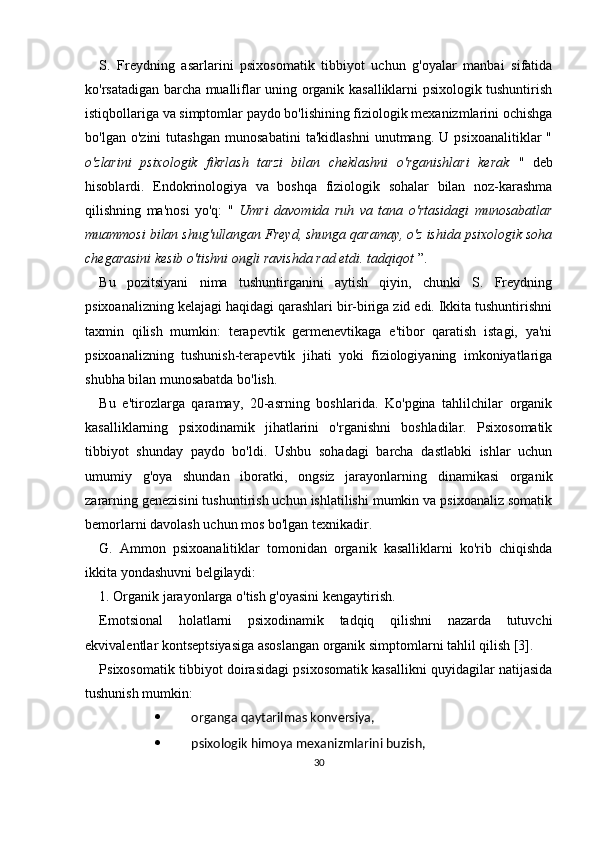 S.   Freydning   asarlarini   psixosomatik   tibbiyot   uchun   g'oyalar   manbai   sifatida
ko'rsatadigan barcha mualliflar uning organik kasalliklarni psixologik tushuntirish
istiqbollariga va simptomlar paydo bo'lishining fiziologik mexanizmlarini ochishga
bo'lgan   o'zini   tutashgan   munosabatini   ta'kidlashni   unutmang.   U   psixoanalitiklar   "
o'zlarini   psixologik   fikrlash   tarzi   bilan   cheklashni   o'rganishlari   kerak   "   deb
hisoblardi.   Endokrinologiya   va   boshqa   fiziologik   sohalar   bilan   noz-karashma
qilishning   ma'nosi   yo'q:   "   Umri   davomida   ruh   va   tana   o'rtasidagi   munosabatlar
muammosi bilan shug'ullangan Freyd, shunga qaramay, o'z ishida psixologik soha
chegarasini kesib o'tishni ongli ravishda rad etdi. tadqiqot  ”.
Bu   pozitsiyani   nima   tushuntirganini   aytish   qiyin,   chunki   S.   Freydning
psixoanalizning kelajagi haqidagi qarashlari bir-biriga zid edi. Ikkita tushuntirishni
taxmin   qilish   mumkin:   terapevtik   germenevtikaga   e'tibor   qaratish   istagi,   ya'ni
psixoanalizning   tushunish-terapevtik   jihati   yoki   fiziologiyaning   imkoniyatlariga
shubha bilan munosabatda bo'lish.
Bu   e'tirozlarga   qaramay,   20-asrning   boshlarida.   Ko'pgina   tahlilchilar   organik
kasalliklarning   psixodinamik   jihatlarini   o'rganishni   boshladilar.   Psixosomatik
tibbiyot   shunday   paydo   bo'ldi.   Ushbu   sohadagi   barcha   dastlabki   ishlar   uchun
umumiy   g'oya   shundan   iboratki,   ongsiz   jarayonlarning   dinamikasi   organik
zararning genezisini tushuntirish uchun ishlatilishi mumkin va psixoanaliz somatik
bemorlarni davolash uchun mos bo'lgan texnikadir.
G.   Ammon   psixoanalitiklar   tomonidan   organik   kasalliklarni   ko'rib   chiqishda
ikkita yondashuvni belgilaydi:
1. Organik jarayonlarga o'tish g'oyasini kengaytirish.
Emotsional   holatlarni   psixodinamik   tadqiq   qilishni   nazarda   tutuvchi
ekvivalentlar kontseptsiyasiga asoslangan organik simptomlarni tahlil qilish [3].
Psixosomatik tibbiyot doirasidagi psixosomatik kasallikni quyidagilar natijasida
tushunish mumkin:
 organga qaytarilmas konversiya,
 psixologik himoya mexanizmlarini buzish,
30 