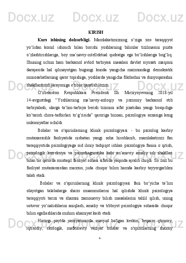                                                                   KIRISH
Kurs   ishining   dolzarbligi.   Mamlakatimizning   o ‘ ziga   xos   taraqqiyot
yo ‘ lidan   komil   ishonch   bilan   borishi   yoshlarning   bilimlar   tizilmasini   puxta
o‘zlashtirishlariga,   boy   ma’naviy-intellektual   qudratga   ega   bo‘lishlariga   bog‘liq.
Shuning   uchun   ham   barkamol   avlod   tarbiyasi   masalasi   davlat   siyosati   maqomi
darajasida   hal   qilinayotgan   bugungi   kunda   yangicha   mazmundagi   demokratik
munosabatlarning qaror topishiga, yoshlarda yangicha fikrlashni va dunyoqarashni
shakllantirish jarayoniga e’tibor qaratish lozim. 
O ‘ zbekiston   Respublikasi   Prezidenti   Sh.   Mirziyoyevning   2018-yil
14-avgustdagi   “Yoshlarning   ma’naviy-axloqiy   va   jismoniy   barkamol   etib
tarbiyalash,   ularga   ta’lim-tarbiya   berish   tizimini   sifat   jixatidan   yangi   bosqichga
ko‘tarish   chora-tadbirlari   to‘g‘risida”   qaroriga   binoan,   psixologiya   soxasiga   keng
imkoniyatlar ochildi.
Bolalar   va   o'spirinlarning   klinik   psixologiyasi   -   bu   psixolog   kasbiy
mutaxassislik   faoliyatida   nisbatan   yangi   soha   hisoblanib,   mamlakatimiz   fan
taraqqiyotida   psixologiyaga   oid   ilmiy   tadqiqot   ishlari   psixologiya   fanini   o`qitish,
psixologik   korreksiya   va   psixodiagnostika   kabi   an’anaviy   amaliy   ish   shakllari
bilan bir qatorda mustaqil faoliyat sohasi sifatida yaqinda ajralib chiqdi. So`zsiz bu
faoliyat   mutaxassisdan   maxsus,   juda   chuqur   bilim   hamda   kasbiy   tayyorgarlikni
talab etadi.  
Bolalar   va   o'spirinlarning   klinik   psixologiyasi   fani   bo‘yicha   ta’lim
olayotgan   talabalarga   shaxs   muammolarini   hal   qilishda   klinik   psixologiya
taraqqiyoti   tarixi   va   shaxsni   zamonaviy   bilish   masalalarini   tahlil   qilish,   uning
ustuvor   yo‘nalishlarini   aniqlash,   amaliy   va   tibbiyot   psixologiya   sohasida   chuqur
bilim egallashlarida muhim ahamiyat kasb etadi.
Hozirgi   paytda   jamiyatimizda   mavjud   bo'lgan   keskin,   beqaror   ijtimoiy,
iqtisodiy,   ekologik,   mafkuraviy   vaziyat   bolalar   va   o'spirinlarning   shaxsiy
4 