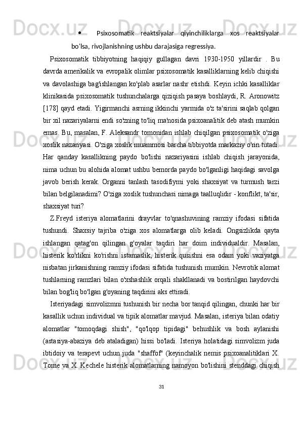  Psixosomatik   reaktsiyalar   qiyinchiliklarga   xos   reaktsiyalar
bo'lsa, rivojlanishning ushbu darajasiga regressiya.
Psixosomatik   tibbiyotning   haqiqiy   gullagan   davri   1930-1950   yillardir   .   Bu
davrda amerikalik va evropalik olimlar psixosomatik kasalliklarning kelib chiqishi
va davolashiga bag'ishlangan ko'plab asarlar nashr etishdi. Keyin ichki kasalliklar
klinikasida psixosomatik  tushunchalarga qiziqish pasaya  boshlaydi, R. Aronowitz
[178] qayd etadi. Yigirmanchi asrning ikkinchi yarmida o'z ta'sirini saqlab qolgan
bir xil nazariyalarni endi so'zning to'liq ma'nosida psixoanalitik deb atash mumkin
emas.  Bu, masalan,  F. Aleksandr  tomonidan ishlab chiqilgan  psixosomatik o'ziga
xoslik nazariyasi. O'ziga xoslik muammosi barcha tibbiyotda markaziy o'rin tutadi.
Har   qanday   kasallikning   paydo   bo'lishi   nazariyasini   ishlab   chiqish   jarayonida,
nima uchun bu alohida alomat ushbu bemorda paydo bo'lganligi haqidagi savolga
javob   berish   kerak.   Organni   tanlash   tasodifiymi   yoki   shaxsiyat   va   turmush   tarzi
bilan belgilanadimi? O'ziga xoslik tushunchasi nimaga taalluqlidir - konflikt, ta'sir,
shaxsiyat turi?
Z.Freyd   isteriya   alomatlarini   drayvlar   to'qnashuvining   ramziy   ifodasi   sifatida
tushundi.   Shaxsiy   tajriba   o'ziga   xos   alomatlarga   olib   keladi.   Ongsizlikda   qayta
ishlangan   qatag'on   qilingan   g'oyalar   taqdiri   har   doim   individualdir.   Masalan,
histerik   ko'rlikni   ko'rishni   istamaslik,   histerik   qusishni   esa   odam   yoki   vaziyatga
nisbatan jirkanishning ramziy ifodasi sifatida tushunish mumkin. Nevrotik alomat
tushlarning ramzlari  bilan  o'xshashlik  orqali   shakllanadi   va bostirilgan  haydovchi
bilan bog'liq bo'lgan g'oyaning taqdirini aks ettiradi.
Isteriyadagi simvolizmni tushunish bir necha bor tanqid qilingan, chunki har bir
kasallik uchun individual va tipik alomatlar mavjud. Masalan, isteriya bilan odatiy
alomatlar   "tomoqdagi   shish",   "qo'lqop   tipidagi"   behushlik   va   bosh   aylanishi
(astasiya-abaziya   deb   ataladigan)   hissi   bo'ladi.   Isteriya   holatidagi   simvolizm   juda
ibtidoiy   va   terapevt   uchun   juda   "shaffof"   (keyinchalik   nemis   psixoanalitiklari   X.
Tome  va  X. Kechele  histerik  alomatlarning  namoyon  bo'lishini  stenddagi   chiqish
31 