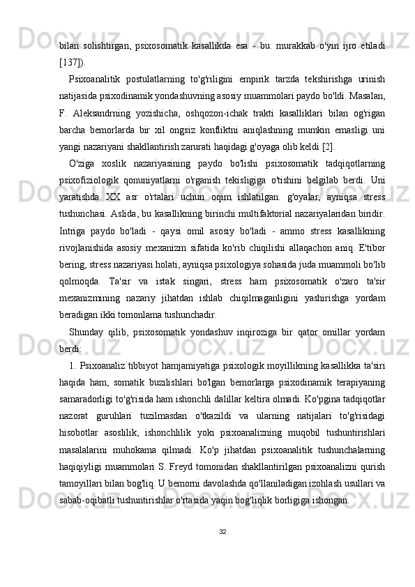 bilan   solishtirgan,   psixosomatik   kasallikda   esa   -   bu.   murakkab   o'yin   ijro   etiladi
[137]).
Psixoanalitik   postulatlarning   to'g'riligini   empirik   tarzda   tekshirishga   urinish
natijasida  psixodinamik yondashuvning asosiy muammolari paydo bo'ldi. Masalan,
F.   Aleksandrning   yozishicha,   oshqozon-ichak   trakti   kasalliklari   bilan   og'rigan
barcha   bemorlarda   bir   xil   ongsiz   konfliktni   aniqlashning   mumkin   emasligi   uni
yangi nazariyani shakllantirish zarurati haqidagi g'oyaga olib keldi [2].
O'ziga   xoslik   nazariyasining   paydo   bo'lishi   psixosomatik   tadqiqotlarning
psixofiziologik   qonuniyatlarni   o'rganish   tekisligiga   o'tishini   belgilab   berdi.   Uni
yaratishda   XX   asr   o'rtalari   uchun   oqim   ishlatilgan.   g'oyalar,   ayniqsa   stress
tushunchasi. Aslida, bu kasallikning birinchi multifaktorial nazariyalaridan biridir.
Intriga   paydo   bo'ladi   -   qaysi   omil   asosiy   bo'ladi   -   ammo   stress   kasallikning
rivojlanishida   asosiy   mexanizm   sifatida   ko'rib   chiqilishi   allaqachon   aniq.   E'tibor
bering, stress nazariyasi holati, ayniqsa psixologiya sohasida juda muammoli bo'lib
qolmoqda.   Ta'sir   va   istak   singari,   stress   ham   psixosomatik   o'zaro   ta'sir
mexanizmining   nazariy   jihatdan   ishlab   chiqilmaganligini   yashirishga   yordam
beradigan ikki tomonlama tushunchadir.
Shunday   qilib,   psixosomatik   yondashuv   inqiroziga   bir   qator   omillar   yordam
berdi:
1. Psixoanaliz tibbiyot hamjamiyatiga psixologik moyillikning kasallikka ta'siri
haqida   ham,   somatik   buzilishlari   bo'lgan   bemorlarga   psixodinamik   terapiyaning
samaradorligi to'g'risida ham ishonchli dalillar keltira olmadi. Ko'pgina tadqiqotlar
nazorat   guruhlari   tuzilmasdan   o'tkazildi   va   ularning   natijalari   to'g'risidagi
hisobotlar   asoslilik,   ishonchlilik   yoki   psixoanalizning   muqobil   tushuntirishlari
masalalarini   muhokama   qilmadi.   Ko'p   jihatdan   psixoanalitik   tushunchalarning
haqiqiyligi  muammolari  S. Freyd tomonidan  shakllantirilgan psixoanalizni   qurish
tamoyillari bilan bog'liq. U bemorni davolashda qo'llaniladigan izohlash usullari va
sabab-oqibatli tushuntirishlar o'rtasida yaqin bog'liqlik borligiga ishongan.
32 