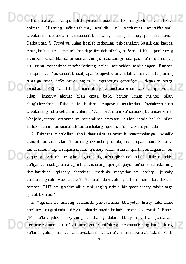 Bu   pozitsiyani   tanqid   qilish   yetakchi   psixoanalitiklarning   e'tiboridan   chetda
qolmadi.   Ularning   ta'kidlashicha,   analitik   usul   yordamida   muvaffaqiyatli
davolanish   o'z-o'zidan   psixoanalitik   nazariyalarning   haqiqiyligini   isbotlaydi.
Darhaqiqat,   S.   Freyd   va   uning   ko'plab   izdoshlari   psixoanalizni   kasalliklar   haqida
emas,  balki  ularni  davolash  haqidagi  fan deb bilishgan. Biroq, ichki  organlarning
surunkali   kasalliklarida   psixoanalizning   samaradorligi   juda   past   bo'lib   qolmoqda,
bu   ushbu   yondashuv   tarafdorlarining   o'zlari   tomonidan   tasdiqlangan.   Bundan
tashqari,   ular   "psikanalitik   usul,   agar   terapevtik   usul   sifatida   foydalanilsa,   uning
tanasiga   emas,   balki   bemorning   ruhiy   tajribasiga   qaratilgan   "   degan   xulosaga
kelishadi . 648]. Tahlilchilar tanani tibbiy tushunchada emas, balki uning qiyofasi
bilan,   jismoniy   alomat   bilan   emas,   balki   bemor   uchun   ma'nosi   bilan
shug'ullanishadi.   Psixoanaliz   boshqa   terapevtik   usullardan   foydalanmasdan
davolanishga olib kelishi mumkinmi? Amaliyot shuni ko'rsatadiki, bu unday emas.
Natijada,   tezroq,   arzonroq   va   samaraliroq   davolash   usullari   paydo   bo'lishi   bilan
shifokorlarning psixoanalitik tushunchalarga qiziqishi tobora kamaymoqda.
2.   Psixoanaliz   vakillari   aholi   darajasida   salomatlik   muammolariga   unchalik
qiziqish   bildirmadilar.   20-asrning   ikkinchi   yarmida,   rivojlangan   mamlakatlarda
millat salomatligini saqlash muhim ijtimoiy vazifa sifatida qarala boshlaganida, bir
vaqtning o'zida aholining katta guruhlariga ta'sir  qilish uchun ishlatilishi  mumkin
bo'lgan va hisobga olinadigan tushunchalarga qiziqish paydo bo'ldi. kasalliklarning
rivojlanishida   iqtisodiy   sharoitlar,   madaniy   me'yorlar   va   boshqa   ijtimoiy
omillarning roli . Psixoanaliz 20-21 - asrlarda yurak - qon tomir tizimi kasalliklari,
saraton,   OITS   va   giyohvandlik   kabi   sog'liq   uchun   bir   qator   asosiy   tahdidlarga
"javob bermadi" .
3.   Yigirmanchi   asrning   o'rtalarida   psixosomatik   tibbiyotda   hissiy   salomatlik
omillarini o'rganishda. jiddiy raqobatchi paydo bo'ladi - stress nazariyasi. J. Braun
[24]   ta'kidlaydiki,   Freydning   barcha   qoidalari   tibbiy   muhitda,   jumladan,
tushunarsiz   atamalar   tufayli,   amaliyotchi   shifokorga   psixoanalizning   barcha   keng
ko'lamli   yutuqlarini   ulardan   foydalanish   uchun   o'zlashtirish   zarurati   tufayli   etarli
33 