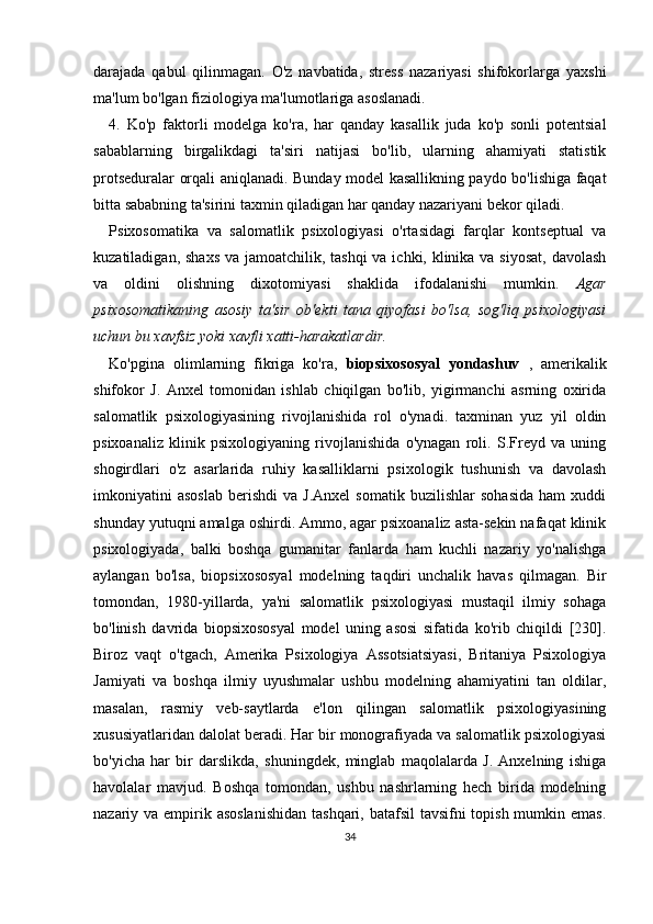 darajada   qabul   qilinmagan.   O'z   navbatida,   stress   nazariyasi   shifokorlarga   yaxshi
ma'lum bo'lgan fiziologiya ma'lumotlariga asoslanadi.
4.   Ko'p   faktorli   modelga   ko'ra,   har   qanday   kasallik   juda   ko'p   sonli   potentsial
sabablarning   birgalikdagi   ta'siri   natijasi   bo'lib,   ularning   ahamiyati   statistik
protseduralar orqali aniqlanadi. Bunday model kasallikning paydo bo'lishiga faqat
bitta sababning ta'sirini taxmin qiladigan har qanday nazariyani bekor qiladi.
Psixosomatika   va   salomatlik   psixologiyasi   o'rtasidagi   farqlar   kontseptual   va
kuzatiladigan, shaxs va jamoatchilik, tashqi  va ichki, klinika va siyosat, davolash
va   oldini   olishning   dixotomiyasi   shaklida   ifodalanishi   mumkin.   Agar
psixosomatikaning   asosiy   ta'sir   ob'ekti   tana   qiyofasi   bo'lsa,   sog'liq   psixologiyasi
uchun bu xavfsiz yoki xavfli xatti-harakatlardir.  
Ko'pgina   olimlarning   fikriga   ko'ra,   biopsixososyal   yondashuv   ,   amerikalik
shifokor   J.   Anxel   tomonidan   ishlab   chiqilgan   bo'lib,   yigirmanchi   asrning   oxirida
salomatlik   psixologiyasining   rivojlanishida   rol   o'ynadi.   taxminan   yuz   yil   oldin
psixoanaliz   klinik   psixologiyaning   rivojlanishida   o'ynagan   roli.   S.Freyd   va   uning
shogirdlari   o'z   asarlarida   ruhiy   kasalliklarni   psixologik   tushunish   va   davolash
imkoniyatini   asoslab   berishdi   va   J.Anxel   somatik   buzilishlar   sohasida   ham   xuddi
shunday yutuqni amalga oshirdi. Ammo, agar psixoanaliz asta-sekin nafaqat klinik
psixologiyada,   balki   boshqa   gumanitar   fanlarda   ham   kuchli   nazariy   yo'nalishga
aylangan   bo'lsa,   biopsixososyal   modelning   taqdiri   unchalik   havas   qilmagan.   Bir
tomondan,   1980-yillarda,   ya'ni   salomatlik   psixologiyasi   mustaqil   ilmiy   sohaga
bo'linish   davrida   biopsixososyal   model   uning   asosi   sifatida   ko'rib   chiqildi   [230].
Biroz   vaqt   o'tgach,   Amerika   Psixologiya   Assotsiatsiyasi,   Britaniya   Psixologiya
Jamiyati   va   boshqa   ilmiy   uyushmalar   ushbu   modelning   ahamiyatini   tan   oldilar,
masalan,   rasmiy   veb-saytlarda   e'lon   qilingan   salomatlik   psixologiyasining
xususiyatlaridan dalolat beradi. Har bir monografiyada va salomatlik psixologiyasi
bo'yicha   har   bir   darslikda,   shuningdek,   minglab   maqolalarda   J.   Anxelning   ishiga
havolalar   mavjud.   Boshqa   tomondan,   ushbu   nashrlarning   hech   birida   modelning
nazariy va empirik asoslanishidan  tashqari, batafsil  tavsifni topish mumkin emas.
34 