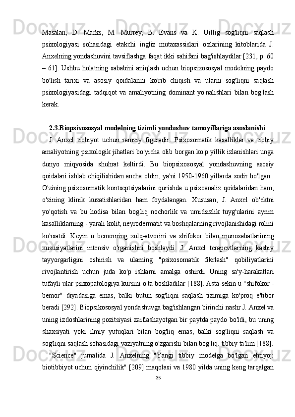 Masalan,   D.   Marks,   M.   Murrey,   B.   Evans   va   K.   Uillig   sog'liqni   saqlash
psixologiyasi   sohasidagi   etakchi   ingliz   mutaxassislari   o'zlarining   kitoblarida   J.
Anxelning yondashuvini tavsiflashga faqat ikki sahifani bag'ishlaydilar [231, p. 60
–   61]. Ushbu  holatning sababini  aniqlash uchun biopsixososyal  modelning paydo
bo'lish   tarixi   va   asosiy   qoidalarini   ko'rib   chiqish   va   ularni   sog'liqni   saqlash
psixologiyasidagi   tadqiqot   va   amaliyotning   dominant   yo'nalishlari   bilan   bog'lash
kerak.
2.3.Biopsixososyal modelning tizimli yondashuv tamoyillariga asoslanishi
J.   Anxel   tibbiyot   uchun   ramziy   figuradir.   Psixosomatik   kasalliklar   va   tibbiy
amaliyotning psixologik jihatlari bo'yicha olib borgan ko'p yillik izlanishlari unga
dunyo   miqyosida   shuhrat   keltirdi.   Bu   biopsixososyal   yondashuvning   asosiy
qoidalari ishlab chiqilishidan ancha oldin, ya'ni 1950-1960 yillarda   sodir bo'lgan   .
O'zining psixosomatik kontseptsiyalarini qurishda u psixoanaliz qoidalaridan ham,
o'zining   klinik   kuzatishlaridan   ham   foydalangan.   Xususan,   J.   Anxel   ob'ektni
yo'qotish   va   bu   hodisa   bilan   bog'liq   nochorlik   va   umidsizlik   tuyg'ularini   ayrim
kasalliklarning - yarali kolit, neyrodermatit va boshqalarning rivojlanishidagi rolini
ko'rsatdi.   Keyin   u   bemorning   xulq-atvorini   va   shifokor   bilan   munosabatlarining
xususiyatlarini   intensiv   o'rganishni   boshlaydi.   J.   Anxel   terapevtlarning   kasbiy
tayyorgarligini   oshirish   va   ularning   "psixosomatik   fikrlash"   qobiliyatlarini
rivojlantirish   uchun   juda   ko'p   ishlarni   amalga   oshirdi.   Uning   sa'y-harakatlari
tufayli ular psixopatologiya kursini o'ta boshladilar [188]. Asta-sekin u "shifokor   -
bemor"   diyadasiga   emas,   balki   butun   sog'liqni   saqlash   tizimiga   ko'proq   e'tibor
beradi [292]. Biopsikososyal yondashuvga bag'ishlangan birinchi nashr J. Anxel va
uning izdoshlarining pozitsiyasi zaiflashayotgan bir paytda paydo bo'ldi, bu uning
shaxsiyati   yoki   ilmiy   yutuqlari   bilan   bog'liq   emas,   balki   sog'liqni   saqlash   va
sog'liqni saqlash sohasidagi vaziyatning o'zgarishi bilan bog'liq. tibbiy ta'lim [188].
"Science"   jurnalida   J.   Anxelning   "Yangi   tibbiy   modelga   bo'lgan   ehtiyoj:
biotibbiyot uchun qiyinchilik" [209] maqolasi va 1980 yilda uning keng tarqalgan
35 