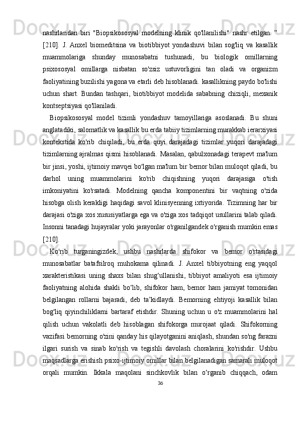 nashrlaridan   biri   "Biopsikososyal   modelning   klinik   qo'llanilishi"   nashr   etilgan.   ”
[210].   J.   Anxel   biomeditsina   va   biotibbiyot   yondashuvi   bilan   sog'liq   va   kasallik
muammolariga   shunday   munosabatni   tushunadi,   bu   biologik   omillarning
psixososyal   omillarga   nisbatan   so'zsiz   ustuvorligini   tan   oladi   va   organizm
faoliyatining buzilishi yagona va etarli deb hisoblanadi. kasallikning paydo bo'lishi
uchun   shart.   Bundan   tashqari,   biotibbiyot   modelida   sababning   chiziqli,   mexanik
kontseptsiyasi qo'llaniladi.
Biopsikososyal   model   tizimli   yondashuv   tamoyillariga   asoslanadi.   Bu   shuni
anglatadiki, salomatlik va kasallik bu erda tabiiy tizimlarning murakkab ierarxiyasi
kontekstida   ko'rib   chiqiladi,   bu   erda   quyi   darajadagi   tizimlar   yuqori   darajadagi
tizimlarning ajralmas qismi hisoblanadi. Masalan, qabulxonadagi terapevt ma'lum
bir jinsi, yoshi, ijtimoiy mavqei bo'lgan ma'lum bir bemor bilan muloqot qiladi, bu
darhol   uning   muammolarini   ko'rib   chiqishning   yuqori   darajasiga   o'tish
imkoniyatini   ko'rsatadi.   Modelning   qancha   komponentini   bir   vaqtning   o'zida
hisobga olish kerakligi  haqidagi  savol  klinisyenning ixtiyorida. Tizimning har bir
darajasi o'ziga xos xususiyatlarga ega va o'ziga xos tadqiqot usullarini talab qiladi.
Insonni tanadagi hujayralar yoki jarayonlar o'rganilgandek o'rganish mumkin emas
[210].
Ko'rib   turganingizdek,   ushbu   nashrlarda   shifokor   va   bemor   o'rtasidagi
munosabatlar   batafsilroq   muhokama   qilinadi.   J.   Anxel   tibbiyotning   eng   yaqqol
xarakteristikasi   uning   shaxs   bilan   shug‘ullanishi,   tibbiyot   amaliyoti   esa   ijtimoiy
faoliyatning   alohida   shakli   bo‘lib,   shifokor   ham,   bemor   ham   jamiyat   tomonidan
belgilangan   rollarni   bajaradi,   deb   ta’kidlaydi.   Bemorning   ehtiyoji   kasallik   bilan
bog'liq   qiyinchiliklarni   bartaraf   etishdir.   Shuning   uchun   u   o'z   muammolarini   hal
qilish   uchun   vakolatli   deb   hisoblagan   shifokorga   murojaat   qiladi.   Shifokorning
vazifasi bemorning o'zini qanday his qilayotganini aniqlash, shundan so'ng farazni
ilgari   surish   va   sinab   ko'rish   va   tegishli   davolash   choralarini   ko'rishdir.   Ushbu
maqsadlarga erishish psixo-ijtimoiy omillar bilan belgilanadigan samarali muloqot
orqali   mumkin.   Ikkala   maqolani   sinchkovlik   bilan   o‘rganib   chiqqach,   odam
36 