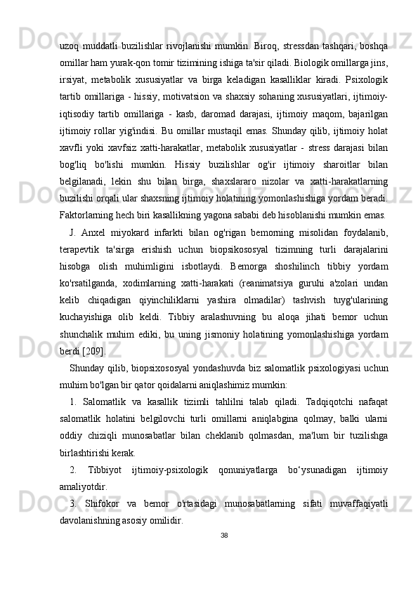 uzoq   muddatli   buzilishlar   rivojlanishi   mumkin.   Biroq,   stressdan   tashqari,   boshqa
omillar ham yurak-qon tomir tizimining ishiga ta'sir qiladi. Biologik omillarga jins,
irsiyat,   metabolik   xususiyatlar   va   birga   keladigan   kasalliklar   kiradi.   Psixologik
tartib omillariga - hissiy, motivatsion va shaxsiy sohaning xususiyatlari, ijtimoiy-
iqtisodiy   tartib   omillariga   -   kasb,   daromad   darajasi,   ijtimoiy   maqom,   bajarilgan
ijtimoiy  rollar  yig'indisi.   Bu  omillar   mustaqil  emas.   Shunday  qilib,  ijtimoiy  holat
xavfli   yoki   xavfsiz   xatti-harakatlar,   metabolik   xususiyatlar   -   stress   darajasi   bilan
bog'liq   bo'lishi   mumkin.   Hissiy   buzilishlar   og'ir   ijtimoiy   sharoitlar   bilan
belgilanadi,   lekin   shu   bilan   birga,   shaxslararo   nizolar   va   xatti-harakatlarning
buzilishi orqali ular shaxsning ijtimoiy holatining yomonlashishiga yordam beradi.
Faktorlarning hech biri kasallikning yagona sababi deb hisoblanishi mumkin emas.
J.   Anxel   miyokard   infarkti   bilan   og'rigan   bemorning   misolidan   foydalanib,
terapevtik   ta'sirga   erishish   uchun   biopsikososyal   tizimning   turli   darajalarini
hisobga   olish   muhimligini   isbotlaydi.   Bemorga   shoshilinch   tibbiy   yordam
ko'rsatilganda,   xodimlarning   xatti-harakati   (reanimatsiya   guruhi   a'zolari   undan
kelib   chiqadigan   qiyinchiliklarni   yashira   olmadilar)   tashvish   tuyg'ularining
kuchayishiga   olib   keldi.   Tibbiy   aralashuvning   bu   aloqa   jihati   bemor   uchun
shunchalik   muhim   ediki,   bu   uning   jismoniy   holatining   yomonlashishiga   yordam
berdi [209].
Shunday qilib, biopsixososyal  yondashuvda  biz salomatlik psixologiyasi  uchun
muhim bo'lgan bir qator qoidalarni aniqlashimiz mumkin:
1.   Salomatlik   va   kasallik   tizimli   tahlilni   talab   qiladi.   Tadqiqotchi   nafaqat
salomatlik   holatini   belgilovchi   turli   omillarni   aniqlabgina   qolmay,   balki   ularni
oddiy   chiziqli   munosabatlar   bilan   cheklanib   qolmasdan,   ma'lum   bir   tuzilishga
birlashtirishi kerak.
2.   Tibbiyot   ijtimoiy-psixologik   qonuniyatlarga   bo‘ysunadigan   ijtimoiy
amaliyotdir.
3.   Shifokor   va   bemor   o'rtasidagi   munosabatlarning   sifati   muvaffaqiyatli
davolanishning asosiy omilidir.
38 