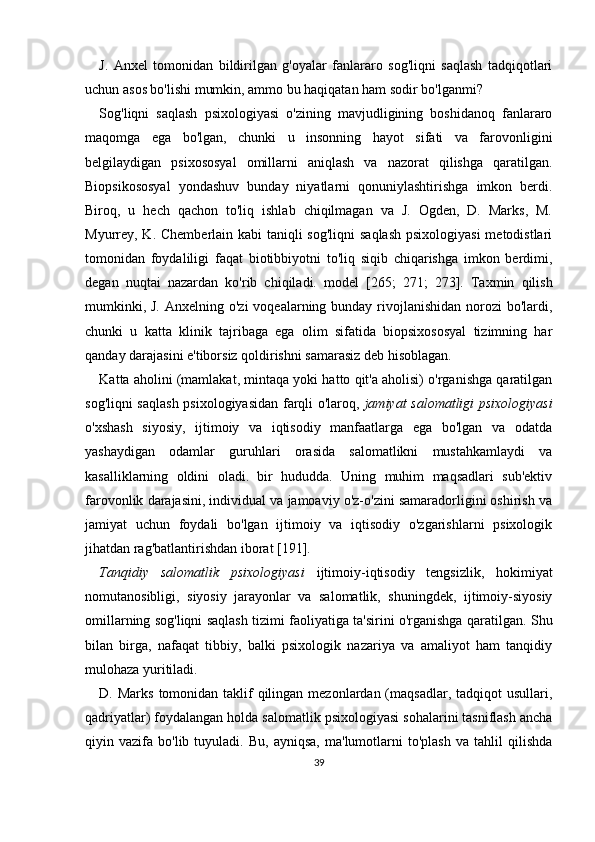 J.   Anxel   tomonidan   bildirilgan   g'oyalar   fanlararo   sog'liqni   saqlash   tadqiqotlari
uchun asos bo'lishi mumkin, ammo bu haqiqatan ham sodir bo'lganmi?
Sog'liqni   saqlash   psixologiyasi   o'zining   mavjudligining   boshidanoq   fanlararo
maqomga   ega   bo'lgan,   chunki   u   insonning   hayot   sifati   va   farovonligini
belgilaydigan   psixososyal   omillarni   aniqlash   va   nazorat   qilishga   qaratilgan.
Biopsikososyal   yondashuv   bunday   niyatlarni   qonuniylashtirishga   imkon   berdi.
Biroq,   u   hech   qachon   to'liq   ishlab   chiqilmagan   va   J.   Ogden,   D.   Marks,   M.
Myurrey, K. Chemberlain kabi  taniqli sog'liqni  saqlash  psixologiyasi  metodistlari
tomonidan   foydaliligi   faqat   biotibbiyotni   to'liq   siqib   chiqarishga   imkon   berdimi,
degan   nuqtai   nazardan   ko'rib   chiqiladi.   model   [265;   271;   273].   Taxmin   qilish
mumkinki, J.  Anxelning o'zi  voqealarning bunday rivojlanishidan norozi  bo'lardi,
chunki   u   katta   klinik   tajribaga   ega   olim   sifatida   biopsixososyal   tizimning   har
qanday darajasini e'tiborsiz qoldirishni samarasiz deb hisoblagan.
Katta aholini (mamlakat, mintaqa yoki hatto qit'a aholisi) o'rganishga qaratilgan
sog'liqni saqlash  psixologiyasidan farqli o'laroq,   jamiyat salomatligi psixologiyasi
o'xshash   siyosiy,   ijtimoiy   va   iqtisodiy   manfaatlarga   ega   bo'lgan   va   odatda
yashaydigan   odamlar   guruhlari   orasida   salomatlikni   mustahkamlaydi   va
kasalliklarning   oldini   oladi.   bir   hududda.   Uning   muhim   maqsadlari   sub'ektiv
farovonlik darajasini, individual va jamoaviy o'z-o'zini samaradorligini oshirish va
jamiyat   uchun   foydali   bo'lgan   ijtimoiy   va   iqtisodiy   o'zgarishlarni   psixologik
jihatdan rag'batlantirishdan iborat [191].
Tanqidiy   salomatlik   psixologiyasi   ijtimoiy-iqtisodiy   tengsizlik,   hokimiyat
nomutanosibligi,   siyosiy   jarayonlar   va   salomatlik,   shuningdek,   ijtimoiy-siyosiy
omillarning sog'liqni saqlash tizimi faoliyatiga ta'sirini o'rganishga qaratilgan. Shu
bilan   birga,   nafaqat   tibbiy,   balki   psixologik   nazariya   va   amaliyot   ham   tanqidiy
mulohaza yuritiladi.
D. Marks  tomonidan  taklif  qilingan mezonlardan (maqsadlar, tadqiqot  usullari,
qadriyatlar) foydalangan holda salomatlik psixologiyasi sohalarini tasniflash ancha
qiyin  vazifa   bo'lib  tuyuladi.   Bu,   ayniqsa,   ma'lumotlarni   to'plash   va   tahlil   qilishda
39 