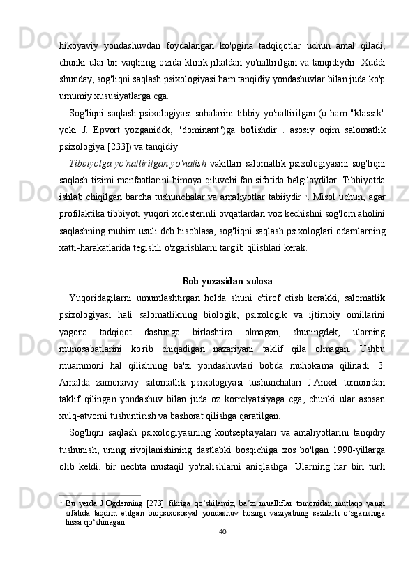 hikoyaviy   yondashuvdan   foydalangan   ko'pgina   tadqiqotlar   uchun   amal   qiladi,
chunki ular bir vaqtning o'zida klinik jihatdan yo'naltirilgan va tanqidiydir. Xuddi
shunday, sog'liqni saqlash psixologiyasi ham tanqidiy yondashuvlar bilan juda ko'p
umumiy xususiyatlarga ega.
S og'liqni  saqlash  psixologiyasi  sohalarini   tibbiy yo'naltirilgan (u ham   "klassik"
yoki   J.   Epvort   yozganidek,   "dominant")ga   bo'lishdir   .   asosiy   oqim   salomatlik
psixologiya [233]) va tanqidiy.
Tibbiyotga yo'naltirilgan yo'nalish   vakillari salomatlik psixologiyasini sog'liqni
saqlash tizimi manfaatlarini himoya qiluvchi fan sifatida belgilaydilar. Tibbiyotda
ishlab chiqilgan barcha tushunchalar va amaliyotlar tabiiydir   1
. Misol  uchun, agar
profilaktika tibbiyoti yuqori xolesterinli ovqatlardan voz kechishni sog'lom aholini
saqlashning muhim usuli deb hisoblasa, sog'liqni saqlash psixologlari odamlarning
xatti-harakatlarida tegishli o'zgarishlarni targ'ib qilishlari kerak.
Bob yuzasidan xulosa
Yuqoridagilarni   umumlashtirgan   holda   shuni   e'tirof   etish   kerakki,   salomatlik
psixologiyasi   hali   salomatlikning   biologik,   psixologik   va   ijtimoiy   omillarini
yagona   tadqiqot   dasturiga   birlashtira   olmagan,   shuningdek,   ularning
munosabatlarini   ko'rib   chiqadigan   nazariyani   taklif   qila   olmagan.   Ushbu
muammoni   hal   qilishning   ba'zi   yondashuvlari   bobda   muhokama   qilinadi.   3.
Amalda   zamonaviy   salomatlik   psixologiyasi   tushunchalari   J.Anxel   tomonidan
taklif   qilingan   yondashuv   bilan   juda   oz   korrelyatsiyaga   ega,   chunki   ular   asosan
xulq-atvorni tushuntirish va bashorat qilishga qaratilgan.
Sog'liqni   saqlash   psixologiyasining   kontseptsiyalari   va   amaliyotlarini   tanqidiy
tushunish,   uning   rivojlanishining   dastlabki   bosqichiga   xos   bo'lgan   1990-yillarga
olib   keldi.   bir   nechta   mustaqil   yo'nalishlarni   aniqlashga.   Ularning   har   biri   turli
1
Bu   yerda   J.Ogdenning   [273]   fikriga   qo shilamiz,   ba zi   mualliflar   tomonidan   mutlaqo   yangiʻ ʼ
sifatida   taqdim   etilgan   biopsixososyal   yondashuv   hozirgi   vaziyatning   sezilarli   o zgarishiga	
ʻ
hissa qo shmagan.	
ʻ
40 