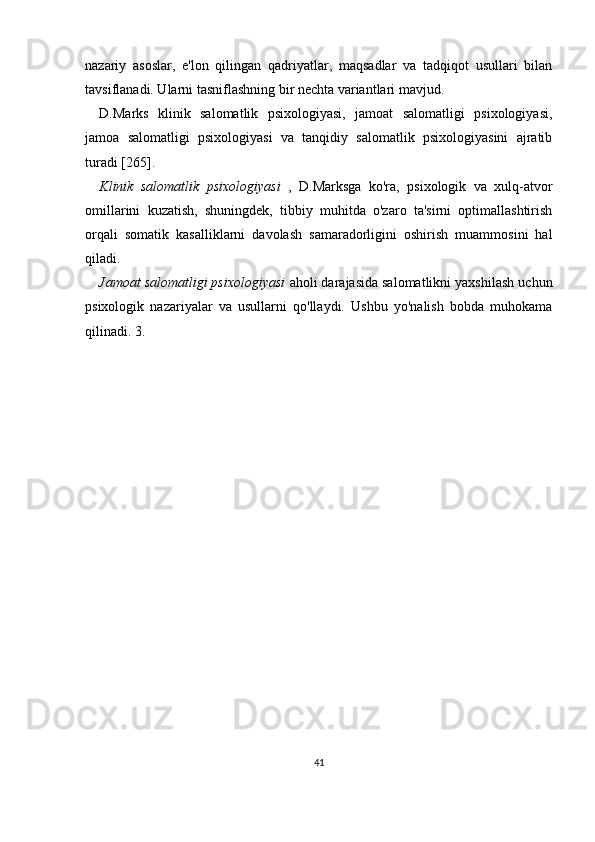 nazariy   asoslar,   e'lon   qilingan   qadriyatlar,   maqsadlar   va   tadqiqot   usullari   bilan
tavsiflanadi. Ularni tasniflashning bir nechta variantlari mavjud.
D.Marks   klinik   salomatlik   psixologiyasi,   jamoat   salomatligi   psixologiyasi,
jamoa   salomatligi   psixologiyasi   va   tanqidiy   salomatlik   psixologiyasini   ajratib
turadi [265].
Klinik   salomatlik   psixologiyasi   ,   D.Marksga   ko'ra,   psixologik   va   xulq-atvor
omillarini   kuzatish,   shuningdek,   tibbiy   muhitda   o'zaro   ta'sirni   optimallashtirish
orqali   somatik   kasalliklarni   davolash   samaradorligini   oshirish   muammosini   hal
qiladi.
Jamoat salomatligi psixologiyasi  aholi darajasida salomatlikni yaxshilash uchun
psixologik   nazariyalar   va   usullarni   qo'llaydi.   Ushbu   yo'nalish   bobda   muhokama
qilinadi. 3.
41 