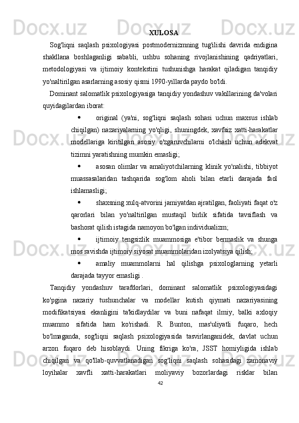 XULOSA
Sog'liqni   saqlash   psixologiyasi   postmodernizmning   tug'ilishi   davrida   endigina
shakllana   boshlaganligi   sababli,   ushbu   sohaning   rivojlanishining   qadriyatlari,
metodologiyasi   va   ijtimoiy   kontekstini   tushunishga   harakat   qiladigan   tanqidiy
yo'naltirilgan asarlarning asosiy qismi 1990-yillarda paydo bo'ldi. 
Dominant salomatlik psixologiyasiga tanqidiy yondashuv vakillarining da'volari
quyidagilardan iborat:
 original   (ya'ni,   sog'liqni   saqlash   sohasi   uchun   maxsus   ishlab
chiqilgan)   nazariyalarning   yo'qligi,   shuningdek,   xavfsiz   xatti-harakatlar
modellariga   kiritilgan   asosiy   o'zgaruvchilarni   o'lchash   uchun   adekvat
tizimni yaratishning mumkin emasligi;
 asosan   olimlar   va   amaliyotchilarning   klinik   yo'nalishi,   tibbiyot
muassasalaridan   tashqarida   sog'lom   aholi   bilan   etarli   darajada   faol
ishlamasligi;
 shaxsning xulq-atvorini jamiyatdan ajratilgan, faoliyati faqat o'z
qarorlari   bilan   yo'naltirilgan   mustaqil   birlik   sifatida   tavsiflash   va
bashorat qilish istagida namoyon bo'lgan individualizm;
 ijtimoiy   tengsizlik   muammosiga   e'tibor   bermaslik   va   shunga
mos ravishda ijtimoiy siyosat muammolaridan izolyatsiya qilish;
 amaliy   muammolarni   hal   qilishga   psixologlarning   yetarli
darajada tayyor emasligi .
Tanqidiy   yondashuv   tarafdorlari,   dominant   salomatlik   psixologiyasidagi
ko'pgina   nazariy   tushunchalar   va   modellar   kutish   qiymati   nazariyasining
modifikatsiyasi   ekanligini   ta'kidlaydilar   va   buni   nafaqat   ilmiy,   balki   axloqiy
muammo   sifatida   ham   ko'rishadi.   R.   Bunton,   mas'uliyatli   fuqaro,   hech
bo'lmaganda,   sog'liqni   saqlash   psixologiyasida   tasvirlanganidek,   davlat   uchun
arzon   fuqaro   deb   hisoblaydi.   Uning   fikriga   ko'ra,   JSST   homiyligida   ishlab
chiqilgan   va   qo'llab-quvvatlanadigan   sog'liqni   saqlash   sohasidagi   zamonaviy
loyihalar   xavfli   xatti-harakatlari   moliyaviy   bozorlardagi   risklar   bilan
42 