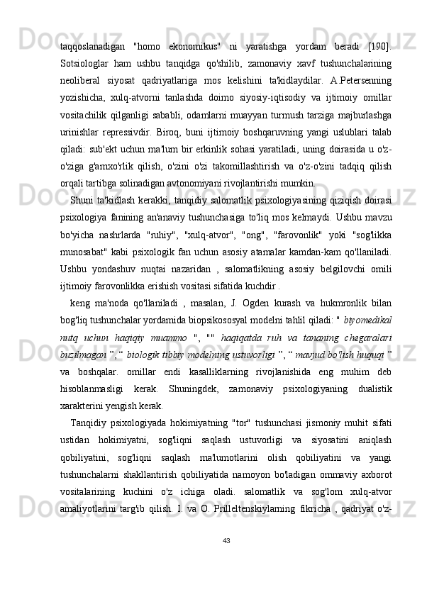 taqqoslanadigan   "homo   ekonomikus"   ni   yaratishga   yordam   beradi   [190].
Sotsiologlar   ham   ushbu   tanqidga   qo'shilib,   zamonaviy   xavf   tushunchalarining
neoliberal   siyosat   qadriyatlariga   mos   kelishini   ta'kidlaydilar.   A.Petersenning
yozishicha,   xulq-atvorni   tanlashda   doimo   siyosiy-iqtisodiy   va   ijtimoiy   omillar
vositachilik   qilganligi   sababli,   odamlarni   muayyan   turmush   tarziga   majburlashga
urinishlar   repressivdir.   Biroq,   buni   ijtimoiy   boshqaruvning   yangi   uslublari   talab
qiladi:   sub'ekt   uchun   ma'lum   bir   erkinlik   sohasi   yaratiladi,   uning   doirasida   u   o'z-
o'ziga   g'amxo'rlik   qilish,   o'zini   o'zi   takomillashtirish   va   o'z-o'zini   tadqiq   qilish
orqali tartibga solinadigan avtonomiyani rivojlantirishi mumkin.
Shuni   ta'kidlash   kerakki,   tanqidiy   salomatlik   psixologiyasining   qiziqish   doirasi
psixologiya   fanining   an'anaviy   tushunchasiga   to'liq   mos   kelmaydi.   Ushbu   mavzu
bo'yicha   nashrlarda   "ruhiy",   "xulq-atvor",   "ong",   "farovonlik"   yoki   "sog'likka
munosabat"   kabi   psixologik   fan   uchun   asosiy   atamalar   kamdan-kam   qo'llaniladi.
Ushbu   yondashuv   nuqtai   nazaridan   ,   salomatlikning   asosiy   belgilovchi   omili
ijtimoiy farovonlikka erishish vositasi sifatida kuchdir   .
keng   ma'noda   qo'llaniladi   ,   masalan,   J.   Ogden   kurash   va   hukmronlik   bilan
bog'liq tushunchalar yordamida biopsikososyal modelni tahlil qiladi: "  biyomedikal
nutq   uchun   haqiqiy   muammo   ",   ""   haqiqatda   ruh   va   tananing   chegaralari
buzilmagan  ”, “  biologik tibbiy modelning ustuvorligi   ”, “  mavjud bo'lish huquqi  ”
va   boshqalar.   omillar   endi   kasalliklarning   rivojlanishida   eng   muhim   deb
hisoblanmasligi   kerak.   Shuningdek,   zamonaviy   psixologiyaning   dualistik
xarakterini yengish kerak.
Tanqidiy   psixologiyada   hokimiyatning   "tor"   tushunchasi   jismoniy   muhit   sifati
ustidan   hokimiyatni,   sog'liqni   saqlash   ustuvorligi   va   siyosatini   aniqlash
qobiliyatini,   sog'liqni   saqlash   ma'lumotlarini   olish   qobiliyatini   va   yangi
tushunchalarni   shakllantirish   qobiliyatida   namoyon   bo'ladigan   ommaviy   axborot
vositalarining   kuchini   o'z   ichiga   oladi.   salomatlik   va   sog'lom   xulq-atvor
amaliyotlarini   targ'ib   qilish.   I.   va   O.   Prilleltenskiylarning   fikricha   ,   qadriyat   o'z-
43 