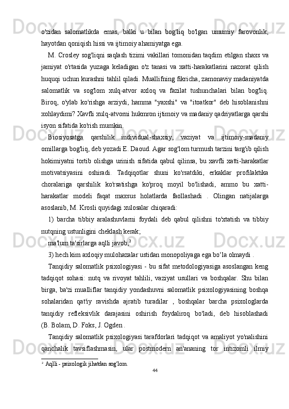 o'zidan   salomatlikda   emas,   balki   u   bilan   bog'liq   bo'lgan   umumiy   farovonlik,
hayotdan qoniqish hissi va ijtimoiy ahamiyatga ega.
M .   Crosley   sog ' liqni   saqlash   tizimi   vakillari   tomonidan   taqdim   etilgan   shaxs   va
jamiyat   o ' rtasida   yuzaga   keladigan   o ' z   tanasi   va   xatti - harakatlarini   nazorat   qilish
huquqi   uchun   kurashni   tahlil   qiladi .   Muallifning   fikricha ,   zamonaviy   madaniyatda
salomatlik   va   sog ' lom   xulq - atvor   axloq   va   fazilat   tushunchalari   bilan   bog ' liq .
Biroq ,   o ' ylab   ko ' rishga   arziydi ,   hamma   " yaxshi "   va   " itoatkor "   deb   hisoblanishni
xohlaydimi ?  Xavfli   xulq - atvorni   hukmron   ijtimoiy   va   madaniy   qadriyatlarga   qarshi
isyon   sifatida   ko ' rish   mumkin .
Biosiyosatga   qarshilik   individual - shaxsiy ,   vaziyat   va   ijtimoiy - madaniy
omillarga   bog ' liq ,  deb   yozadi   E .  Daoud .  Agar   sog ' lom   turmush   tarzini   targ ' ib   qilish
hokimiyatni   tortib   olishga   urinish   sifatida   qabul   qilinsa ,   bu   xavfli   xatti - harakatlar
motivatsiyasini   oshiradi .   Tadqiqotlar   shuni   ko ' rsatdiki ,   erkaklar   profilaktika
choralariga   qarshilik   ko ' rsatishga   ko ' proq   moyil   bo ' lishadi ,   ammo   bu   xatti -
harakatlar   modeli   faqat   maxsus   holatlarda   faollashadi   .   Olingan   natijalarga
asoslanib ,  M .  Krosli   quyidagi   xulosalar   chiqaradi :
1)   barcha   tibbiy   aralashuvlarni   foydali   deb   qabul   qilishni   to ' xtatish   va   tibbiy
nutqning   ustunligini   cheklash   kerak ;
ma ' lum   ta ' sirlarga   aqlli   javob ; 2
3) hech kim axloqiy mulohazalar ustidan monopoliyaga ega bo‘la olmaydi .
Tanqidiy salomatlik psixologiyasi  - bu sifat metodologiyasiga asoslangan  keng
tadqiqot   sohasi:   nutq   va   rivoyat   tahlili,   vaziyat   usullari   va   boshqalar.   Shu   bilan
birga,   ba'zi   mualliflar   tanqidiy   yondashuvni   salomatlik   psixologiyasining   boshqa
sohalaridan   qat'iy   ravishda   ajratib   turadilar   ,   boshqalar   barcha   psixologlarda
tanqidiy   refleksivlik   darajasini   oshirish   foydaliroq   bo'ladi,   deb   hisoblashadi
(B.   Bolam, D. Foks, J. Ogden .
Tanqidiy salomatlik psixologiyasi  tarafdorlari tadqiqot  va amaliyot  yo'nalishini
qanchalik   tavsiflashmasin,   ular   postmodern   an'ananing   tor   intizomli   ilmiy
2
Aqlli - psixologik jihatdan sog'lom.
44 