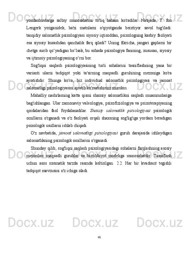 yondashuvlarga   salbiy   munosabatini   to'liq   baham   ko'radilar.   Natijada,   T.   fon
Lengerk   yozganidek,   ba'zi   matnlarni   o'qiyotganda   beixtiyor   savol   tug'iladi:
tanqidiy salomatlik psixologiyasi siyosiy iqtisoddan, psixologning kasbiy faoliyati
esa   siyosiy   kurashdan   qanchalik   farq   qiladi?   Uning   fikricha,   jangari   gaplarni   bir
chetga surib qo‘yadigan bo‘lsak, bu sohada psixologiya fanining, xususan, siyosiy
va ijtimoiy psixologiyaning o‘rni bor.
Sog'liqni   saqlash   psixologiyasining   turli   sohalarini   tasniflashning   yana   bir
varianti   ularni   tadqiqot   yoki   ta'sirning   maqsadli   guruhining   mezoniga   ko'ra
ajratishdir.   Shunga   ko'ra,   biz   individual   salomatlik   psixologiyasi   va   jamoat
salomatligi psixologiyasini ajratib ko'rsatishimiz mumkin.
Mahalliy   nashrlarning   katta   qismi   shaxsiy   salomatlikni   saqlash   muammolariga
bag'ishlangan. Ular zamonaviy valeologiya, psixofiziologiya va psixoterapiyaning
qoidalaridan   faol   foydalanadilar.   Shaxsiy   salomatlik   psixologiyasi   psixologik
omillarni   o'rganadi   va   o'z   faoliyati   orqali   shaxsning   sog'lig'iga   yordam   beradigan
psixologik usullarni ishlab chiqadi.
O'z   navbatida,   jamoat   salomatligi   psixologiyasi   guruh   darajasida   ishlaydigan
salomatlikning psixologik omillarini o'rganadi.
Shunday qilib, sog'liqni saqlash psixologiyasidagi sohalarni farqlashning asosiy
mezonlari   maqsadli   guruhlar   va   biotibbiyot   modeliga   munosabatdir.   Tasniflash
uchun   asos   sxematik   tarzda   rasmda   keltirilgan.   2.2.   Har   bir   kvadrant   tegishli
tadqiqot mavzusini o'z ichiga oladi.
 
45 