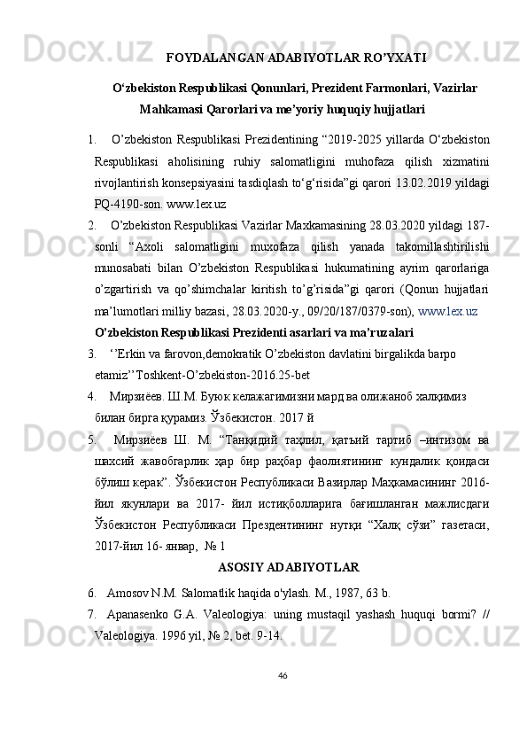   FOYDALANGAN ADABIYOTLAR RO YXATIʼ
O‘zbekiston Respublikasi Qonunlari, Prezident Farmonlari, Vazirlar
Mahkamasi Qarorlari va me’yoriy huquqiy hujjatlari
1.   O’zbekiston   Respublikasi   Prezidentining   “2019-2025   yillarda   O‘zbekiston
Respublikasi   aholisining   ruhiy   salomatligini   muhofaza   qilish   xizmatini
rivojlantirish konsepsiyasini tasdiqlash to‘g‘risida”gi qarori   13.02.2019 yildagi
PQ-4190-son.   www.lex.uz
2.   O’zbekiston Respublikasi Vazirlar Maxkamasining 28.03.2020 yildagi 187-
sonli   “Axoli   salomatligini   muxofaza   qilish   yanada   takomillashtirilishi
munosabati   bilan   O’zbekiston   Respublikasi   hukumatining   ayrim   qarorlariga
o’zgartirish   va   qo’shimchalar   kiritish   to’g’risida”gi   qarori   (Qonun   hujjatlari
ma’lumotlari milliy bazasi, 28.03.2020-y., 09/20/187/0379-son),   www.lex.uz
O’zbekiston Respublikasi Prezidenti asarlari va ma’ruzalari
3.   ‘’Erkin va farovon,demokratik O’zbekiston davlatini birgalikda barpo 
etamiz’’Toshkent-O’zbekiston-2016.25-bet
4.   Мирзиёев. Ш.М. Буюк келажагимизни мард ва олижаноб халқимиз 
билан бирга қу'миз. Ўзбекистон. 2017 й
5.   Мирзиёев   Ш.   М.   “Танқидий   таҳлил,   қатъий   таzиб   –интизом   ва
шахсий   жавобгарлик   ҳар   бир   'ҳбар   фаолиятининг   кундалик   қоидаси
бўлиш ке'к”. Ўзбекистон Республикаси Вазирлар Маҳкамасининг 2016-
йил   якунлари   ва   2017-   йил   истиқболларига   бағишланган   мажлисдаги
Ўзбекистон   Республикаси   Прездентининг   нутқи   “Халқ   сўзи”   газетаси,
2017-йил 16- январ,  № 1  
ASOSIY ADABIYOTLAR
6. A mosov N.M. Salomatlik haqida o'ylash. M., 1987, 63 b.
7. Apanasenko   G.A.   Valeologiya:   uning   mustaqil   yashash   huquqi   bormi?   //
Valeologiya. 1996 yil, № 2, bet. 9-14.
46 