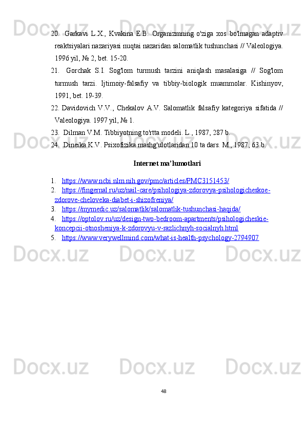 20.   Garkavi   L.X.,   Kvakina   E.B.   Organizmning   o'ziga   xos   bo'lmagan   adaptiv
reaktsiyalari nazariyasi nuqtai nazaridan salomatlik tushunchasi // Valeologiya.
1996 yil, № 2, bet. 15-20.
21.   Gorchak   S.I.   Sog'lom   turmush   tarzini   aniqlash   masalasiga   //   Sog'lom
turmush   tarzi.   Ijtimoiy-falsafiy   va   tibbiy-biologik   muammolar.   Kishinyov,
1991, bet. 19-39.
22. Davidovich   V.V.,   Chekalov   A.V.   Salomatlik   falsafiy   kategoriya   sifatida   //
Valeologiya. 1997 yil, № 1.
23.  Dilman V.M. Tibbiyotning to'rtta modeli. L., 1987, 287 b.
24.  Dineika K.V. Psixofizika mashg'ulotlaridan 10 ta dars. M., 1987, 63 b.
Internet ma’lumotlari
1. https://www.ncbi.nlm.nih.gov/pmc/articles/PMC3151453/   
2. https://fingernal.ru/uz/nail-care/psihologiya-zdorovya-psihologicheskoe-   
zdorove-cheloveka-diabet-i-shizofreniya/
3. https://mymedic.uz/salomatlik/salomatlik-tushunchasi-haqida/   
4. https://optolov.ru/uz/design-two-bedroom-apartments/psihologicheskie-   
koncepcii-otnosheniya-k-zdorovyu-v-razlichnyh-socialnyh.html
5. https://www.verywellmind.com/what-is-health-psychology-2794907   
 
48 