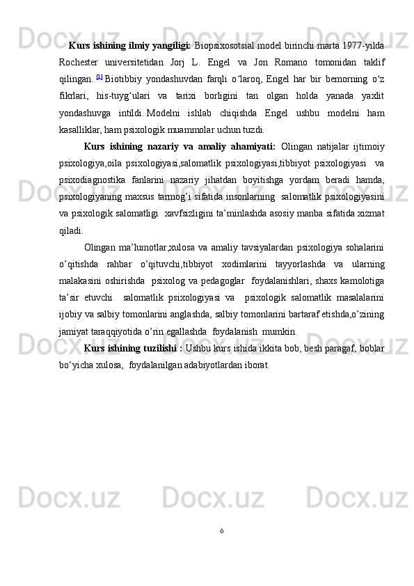 Kurs ishining ilmiy yangiligi:   Biopsixosotsial model birinchi marta 1977-yilda
Rochester   universitetidan   Jorj   L.   Engel   va   Jon   Romano   tomonidan   taklif
qilingan.   [1]
  Biotibbiy   yondashuvdan   farqli   o laroq,   Engel   har   bir   bemorning   o zʻ ʻ
fikrlari,   his-tuyg ulari   va   tarixi   borligini   tan   olgan   holda   yanada   yaxlit	
ʻ
yondashuvga   intildi.   Modelni   ishlab   chiqishda   Engel   ushbu   modelni   ham
kasalliklar, ham psixologik muammolar uchun tuzdi.
Kurs   ishining   nazariy   va   amaliy   ahamiyati:   Olingan   natijalar   ijtimoiy
psixologiya,oila   psixologiyasi,salomatlik   psixologiyasi,tibbiyot   psixologiyasi     va
psixodiagnostika   fanlarini   nazariy   jihatdan   boyitishga   yordam   beradi   hamda,
psixologiyaning maxsus tarmog’i sifatida insonlarning   salomatlik psixologiyasini
va psixologik salomatligi   xavfsizligini ta’minlashda asosiy manba sifatida xizmat
qiladi.
Olingan   ma’lumotlar,xulosa   va   amaliy   tavsiyalardan   psixologiya   sohalarini
o’qitishda   rahbar   o’qituvchi,tibbiyot   xodimlarini   tayyorlashda   va   ularning
malakasini  oshirishda    psixolog va  pedagoglar    foydalanishlari, shaxs  kamolotiga
ta’sir   etuvchi     salomatlik   psixologiyasi   va     psixologik   salomatlik   masalalarini
ijobiy va salbiy tomonlarini anglashda, salbiy tomonlarini bartaraf etishda,o’zining
jamiyat taraqqiyotida o’rin egallashda  foydalanish  mumkin.
Kurs ishining tuzilishi :  Ushbu kurs ishida ikkita bob, besh paragaf, boblar
bo‘yicha xulosa,  foydalanilgan adabiyotlardan iborat.
6 