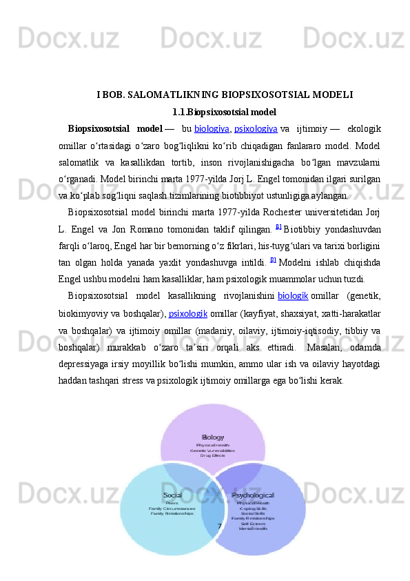 I BOB.  SALOMATLIKNING BIOPSIXOSOTSIAL MODELI
1.1.Biopsixosotsial model
Biopsixosotsial   model   —   bu   biologiya ,   psixologiya   va   ijtimoiy   —   ekologik
omillar   o rtasidagi   o zaro   bog liqlikni   ko rib   chiqadigan   fanlararo   model.   Modelʻ ʻ ʻ ʻ
salomatlik   va   kasallikdan   tortib,   inson   rivojlanishigacha   bo lgan   mavzularni	
ʻ
o rganadi. Model birinchi marta 1977-yilda Jorj L. Engel tomonidan ilgari surilgan	
ʻ
va ko plab sog liqni saqlash tizimlarining biotibbiyot ustunligiga aylangan.	
ʻ ʻ
Biopsixosotsial   model   birinchi   marta   1977-yilda   Rochester   universitetidan   Jorj
L.   Engel   va   Jon   Romano   tomonidan   taklif   qilingan.   [1]
  Biotibbiy   yondashuvdan
farqli o laroq, Engel har bir bemorning o z fikrlari, his-tuyg ulari va tarixi borligini	
ʻ ʻ ʻ
tan   olgan   holda   yanada   yaxlit   yondashuvga   intildi.   [2]
  Modelni   ishlab   chiqishda
Engel ushbu modelni ham kasalliklar, ham psixologik muammolar uchun tuzdi.
Biopsixosotsial   model   kasallikning   rivojlanishini   biologik   omillar   (genetik,
biokimyoviy va boshqalar),   psixologik   omillar (kayfiyat, shaxsiyat, xatti-harakatlar
va   boshqalar)   va   ijtimoiy   omillar   (madaniy,   oilaviy,   ijtimoiy-iqtisodiy,   tibbiy   va
boshqalar)   murakkab   o zaro   ta siri   orqali   aks   ettiradi.	
ʻ ʼ     Masalan,   odamda
depressiyaga  irsiy  moyillik  bo lishi  mumkin,  ammo ular  ish  va  oilaviy hayotdagi	
ʻ
haddan tashqari stress va psixologik ijtimoiy omillarga ega bo lishi kerak. 	
ʻ
7 