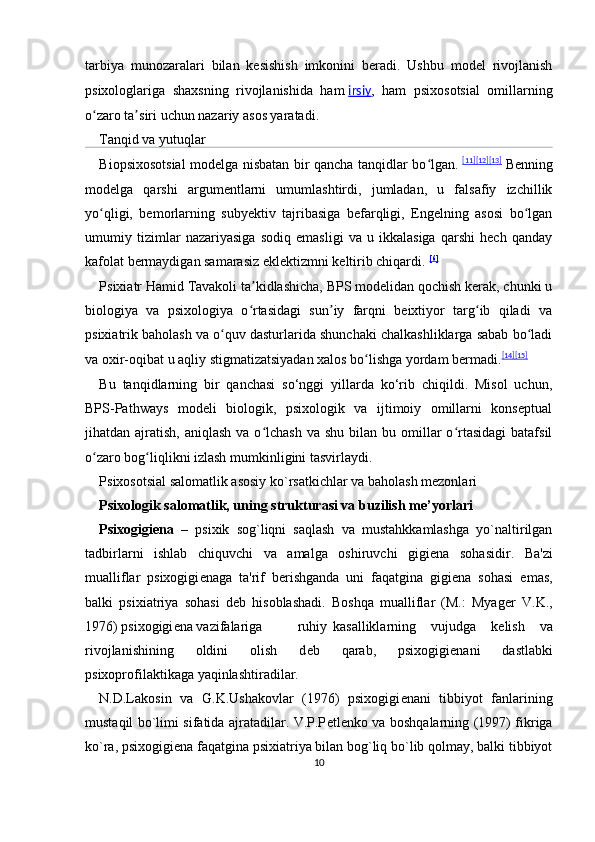 tarbiya   munozaralari   bilan   kesishish   imkonini   beradi.   Ushbu   model   rivojlanish
psixologlariga   shaxsning   rivojlanishida   ham   irsiy ,   ham   psixosotsial   omillarning
o zaro ta siri uchun nazariy asos yaratadi.ʻ ʼ    
Tanqid va yutuqlar
Biopsixosotsial modelga nisbatan bir qancha tanqidlar bo lgan.	
ʻ   [11] [12] [13]
  Benning
modelga   qarshi   argumentlarni   umumlashtirdi,   jumladan,   u   falsafiy   izchillik
yo qligi,   bemorlarning   subyektiv   tajribasiga   befarqligi,   Engelning   asosi   bo lgan	
ʻ ʻ
umumiy   tizimlar   nazariyasiga   sodiq   emasligi   va   u   ikkalasiga   qarshi   hech   qanday
kafolat bermaydigan samarasiz eklektizmni keltirib chiqardi.   [6]
Psixiatr Hamid Tavakoli ta kidlashicha, BPS modelidan qochish kerak, chunki u	
ʼ
biologiya   va   psixologiya   o rtasidagi   sun iy   farqni   beixtiyor   targ ib   qiladi   va
ʻ ʼ ʻ
psixiatrik baholash va o quv dasturlarida shunchaki chalkashliklarga sabab bo ladi	
ʻ ʻ
va oxir-oqibat u aqliy stigmatizatsiyadan xalos bo lishga yordam bermadi.	
ʻ [14] [15]
Bu   tanqidlarning   bir   qanchasi   so‘nggi   yillarda   ko‘rib   chiqildi.   Misol   uchun,
BPS-Pathways   modeli   biologik,   psixologik   va   ijtimoiy   omillarni   konseptual
jihatdan ajratish,  aniqlash  va  o lchash   va shu  bilan  bu omillar  o rtasidagi   batafsil	
ʻ ʻ
o zaro bog liqlikni izlash mumkinligini tasvirlaydi.	
ʻ ʻ
Psixosotsial salomatlik asosiy ko`rsatkichlar va baholash mezonlari
Psixologik salomatlik, uning strukturasi va buzilish me’yorlari
Psixogigi е na   –   psixik   sog`liqni   saqlash   va   mustahkkamlashga   yo`naltirilgan
tadbirlarni   ishlab   chiquvchi   va   amalga   oshiruvchi   gigi е na   sohasidir.   Ba'zi
mualliflar   psixogigi е naga   ta'rif   b е rishganda   uni   faqatgina   gigi е na   sohasi   emas,
balki   psixiatriya   sohasi   d е b   hisoblashadi.   Boshqa   mualliflar   (M.:   Myag е r   V.K.,
1976) psixogigi е na vazifalariga  ruhiy  kasalliklarning   vujudga   k е lish   va
rivojlanishining   oldini   olish   d е b   qarab,   psixogigi е nani   dastlabki
psixoprofilaktikaga yaqinlashtiradilar. 
N.D.Lakosin   va   G.K.Ushakovlar   (1976)   psixogigi е nani   tibbiyot   fanlarining
mustaqil bo`limi sifatida ajratadilar. V.P.P е tl е nko va boshqalarning (1997) fikriga
ko`ra, psixogigi е na faqatgina psixiatriya bilan bog`liq bo`lib qolmay, balki tibbiyot
10 