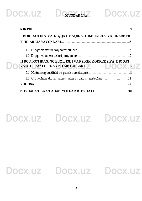 MUNDARIJA:
KIRISH ……………………………………………………………………...….….3
I   BOB.   XOTIRA   VA   DIQQAT   HAQIDA   TUSHUNCHA   VA   ULARNING
TURLARI JARAYONLARI……... .......................................................................5
1.1.   Diqqat va xotira haqida tushuncha……………………….. .........................5
1.2.  Diqqat va xotira turlari jarayonlari  …………………...…….......................9
II BOB.   XOTIRANING BUZILISHI VA PSIXIK KORREKSIYA. DIQQAT 
VA XOTIRANI O’RGANISH METODLARI…..…………………. .................13
2.1.  Xotiraning buzilishi va psixik korreksiyasi ................................................13
2.2.   O`quvchilar diqqat va xotirasini o`rganish  metodlari ..........…………….21
XULOSA ……………………………………………...…………………..……...28
FOYDALANILGAN ADABIYOTLAR R O’ YHATI …….................................30
2 