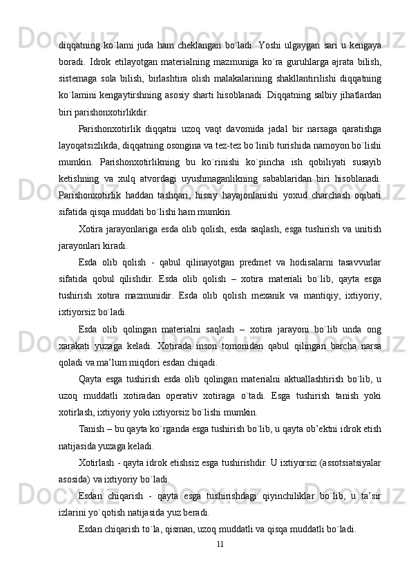 diqqatning  ko`lami   juda   ham   cheklangan   bo`ladi.   Yoshi   ulgaygan   sari   u  kengaya
boradi.   Idrok   etilayotgan   materialning   mazmuniga   ko`ra   guruhlarga   ajrata   bilish,
sistemaga   sola   bilish,   birlashtira   olish   malakalarining   shakllantirilishi   diqqatning
ko`lamini kengaytirshning asosiy sharti hisoblanadi. Diqqatning salbiy jihatlardan
biri parishonxotirlikdir.
Parishonxotirlik   diqqatni   uzoq   vaqt   davomida   jadal   bir   narsaga   qaratishga
layoqatsizlikda, diqqatning osongina va tez-tez bo`linib turishida namoyon bo`lishi
mumkin.   Parishonxotirlikning   bu   ko`rinishi   ko`pincha   ish   qobiliyati   susayib
ketishning   va   xulq   atvordagi   uyushmaganlikning   sabablaridan   biri   hisoblanadi.
Parishonxotirlik   haddan   tashqari,   hissiy   hayajonlanishi   yoxud   charchash   oqibati
sifatida qisqa muddati bo`lishi ham mumkin.
Xotira   jarayonlariga   esda   olib   qolish,   esda   saqlash,   esga   tushirish   va   unitish
jarayonlari kiradi. 
Esda   olib   qolish   -   qabul   qilinayotgan   predmet   va   hodisalarni   tasavvurlar
sifatida   qobul   qilishdir.   Esda   olib   qolish   –   xotira   materiali   bo`lib,   qayta   esga
tushirish   xotira   mazmunidir.   Esda   olib   qolish   mexanik   va   mantiqiy,   ixtiyoriy,
ixtiyorsiz bo`ladi. 
Esda   olib   qolingan   materialni   saqlash   –   xotira   jarayoni   bo`lib   unda   ong
xarakati   yuzaga   keladi.   Xotirada   inson   tomonidan   qabul   qilingan   barcha   narsa
qoladi va ma’lum miqdori esdan chiqadi.
Qayta   esga   tushirish   esda   olib   qolingan   materialni   aktuallashtirish   bo`lib,   u
uzoq   muddatli   xotiradan   operativ   xotiraga   o`tadi.   Esga   tushirish   tanish   yoki
xotirlash, ixtiyoriy yoki ixtiyorsiz bo`lishi mumkin. 
Tanish – bu qayta ko`rganda esga tushirish bo`lib, u qayta ob’ektni idrok etish
natijasida yuzaga keladi. 
Xotirlash - qayta idrok etishsiz esga tushirishdir. U ixtiyorsiz (assotsiatsiyalar
asosida) va ixtiyoriy bo`ladi.
Esdan   chiqarish   -   qayta   esga   tushirishdagi   qiyinchiliklar   bo`lib,   u   ta’sir
izlarini yo`qotish natijasida yuz beradi. 
Esdan chiqarish to`la, qisman, uzoq muddatli va qisqa muddatli bo`ladi. 
11 