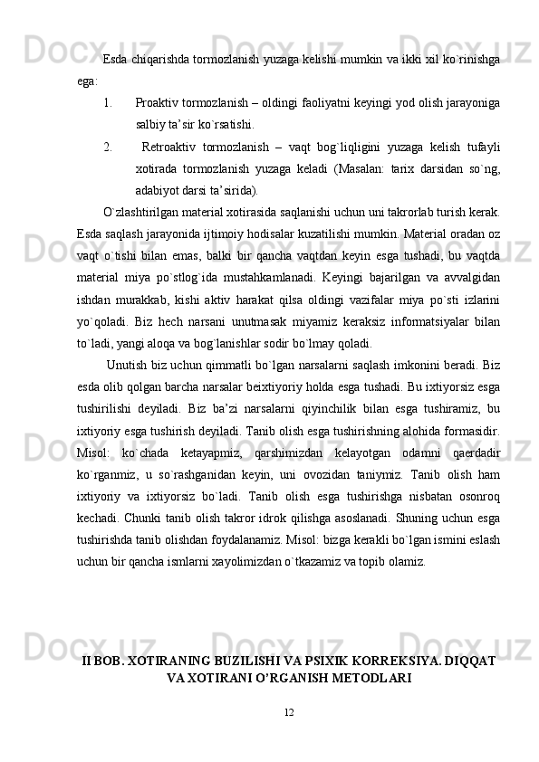 Esda chiqarishda tormozlanish yuzaga kelishi mumkin va ikki xil ko`rinishga
ega:
1. Proaktiv tormozlanish – oldingi faoliyatni keyingi yod olish jarayoniga
salbiy ta’sir ko`rsatishi.
2.   Retroaktiv   tormozlanish   –   vaqt   bog`liqligini   yuzaga   kelish   tufayli
xotirada   tormozlanish   yuzaga   keladi   (Masalan:   tarix   darsidan   so`ng,
adabiyot darsi ta’sirida). 
O`zlashtirilgan material xotirasida saqlanishi uchun uni takrorlab turish kerak.
Esda saqlash jarayonida ijtimoiy hodisalar kuzatilishi mumkin. Material oradan oz
vaqt   o`tishi   bilan   emas,   balki   bir   qancha   vaqtdan   keyin   esga   tushadi,   bu   vaqtda
material   miya   po`stlog`ida   mustahkamlanadi.   Keyingi   bajarilgan   va   avvalgidan
ishdan   murakkab,   kishi   aktiv   harakat   qilsa   oldingi   vazifalar   miya   po`sti   izlarini
yo`qoladi.   Biz   hech   narsani   unutmasak   miyamiz   keraksiz   informatsiyalar   bilan
to`ladi, yangi aloqa va bog`lanishlar sodir bo`lmay qoladi.
  Unutish biz uchun qimmatli bo`lgan narsalarni saqlash imkonini beradi. Biz
esda olib qolgan barcha narsalar beixtiyoriy holda esga tushadi. Bu ixtiyorsiz esga
tushirilishi   deyiladi.   Biz   ba’zi   narsalarni   qiyinchilik   bilan   esga   tushiramiz,   bu
ixtiyoriy esga tushirish deyiladi. Tanib olish esga tushirishning alohida formasidir.
Misol:   ko`chada   ketayapmiz,   qarshimizdan   kelayotgan   odamni   qaerdadir
ko`rganmiz,   u   so`rashganidan   keyin,   uni   ovozidan   taniymiz.   Tanib   olish   ham
ixtiyoriy   va   ixtiyorsiz   bo`ladi.   Tanib   olish   esga   tushirishga   nisbatan   osonroq
kechadi. Chunki  tanib olish  takror  idrok qilishga  asoslanadi.  Shuning uchun esga
tushirishda tanib olishdan foydalanamiz. Misol: bizga kerakli bo`lgan ismini eslash
uchun bir qancha ismlarni xayolimizdan o`tkazamiz va topib olamiz.
II BOB.  XOTIRANING BUZILISHI VA PSIXIK KORREKSIYA. DIQQAT
VA XOTIRANI O’RGANISH METODLARI
12 