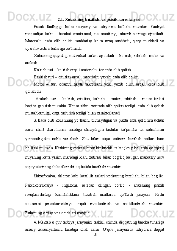 2.1.  Xotiraning buzilishi va psixik korreksiyasi
Psixik   faolligiga   ko`ra   ixtiyoriy   va   ixtiyorsiz   bo`lishi   mumkin.   Faoliyat
maqsadiga   ko`ra   –   harakat   emotsional,   suz-mantiqiy,     obrazli   xotiraga   ajratiladi.
Materialni   esda   olib   qolish   muddatiga   ko`ra   uzoq   muddatli,   qisqa   muddatli   va
operativ xotira turlariga bo`linadi.
Xotiraning   quyidagi   individual   turlari   ajratiladi   –   ko`rish,   eshitish,   motor   va
aralash. 
Ko`rish turi  – ko`rish orqali materialni tez esda olib qolish. 
Eshitish turi –  eshitish orqali materialni yaxshi esda olib qolish. 
Motor   –   turi   odamni   qayta   takrorlash   yoki   yozib   olish   orqali   esda   olib
qolishidir.
  Aralash   turi   –   ko`rish,   eshitish,   ko`rish   –   motor,   eshitish   –   motor   turlari
haqida gapirish mumkin. Xotira sifati  xotirada olib qolish tezligi, esda olib qolish
mustahkamligi, esga tushirish tezligi bilan xarakterlanadi.
3. Esda olib kolishning yo`llarini bilmaydigan va puxta esda qoldirish uchun
zarur   shart   sharoitlarini   hisobga   olmaydigan   kishilar   ko`pincha   uz   xotiralarini
yomoniligidan   nolib   yurishadi.   Shu   bilan   birga   xotirani   buzilish   hollari   ham
bo`lishi mumkin. Kishining xotirasi biron bir kuchli, ta’sir (ko`p hollarda qo`rqish)
miyaning katta yarim sharidagi kishi xotirasi  bilan bog`liq bo`lgan markaziy nerv
xujayralarining shikastlanishi oqibatida buzilishi mumkin.
Shizofreniya,   skleroz   kabi   kasallik   turlari   xotiraning   buzilishi   bilan   bog`liq.
Psixokorrektsiya   -   inglizcha   so`zdan   olingan   bo`lib   -   shaxsning   psixik
rivojlanishidagi   kamchiliklarni   tuzatish   usullarini   qo`llash   jarayoni.   Kishi
xotirasini   psixokorrektsiya   orqali   rivojlantirish   va   shakllantirish   mumkin.
Bularning o`ziga xos qoidalari mavjud.
4. Maktab o`quv tarbiya jarayonini tashkil etishda diqqatning barcha turlariga
asosiy   xususiyatlarini   hisobga   olish   zarur.   O`quv   jarayonida   ixtiyorsiz   diqqat
13 