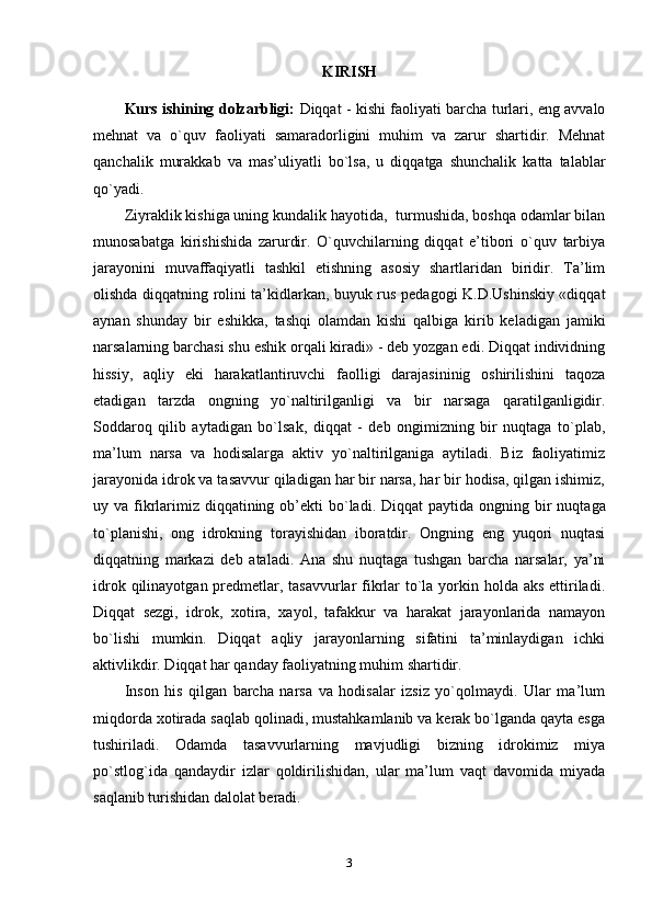 KIRISH
Kurs ishining dolzarbligi:   Diqqat - kishi faoliyati barcha turlari, eng avvalo
mehnat   va   o`quv   faoliyati   samaradorligini   muhim   va   zarur   shartidir.   Mehnat
qanchalik   murakkab   va   mas’uliyatli   bo`lsa,   u   diqqatga   shunchalik   katta   talablar
qo`yadi.
Ziyraklik kishiga uning kundalik hayotida,  turmushida, boshqa odamlar bilan
munosabatga   kirishishida   zarurdir.   O`quvchilarning   diqqat   e’tibori   o`quv   tarbiya
jarayonini   muvaffaqiyatli   tashkil   etishning   asosiy   shartlaridan   biridir.   Ta’lim
olishda diqqatning rolini ta’kidlarkan, buyuk rus pedagogi K.D.Ushinskiy «diqqat
aynan   shunday   bir   eshikka,   tashqi   olamdan   kishi   qalbiga   kirib   keladigan   jamiki
narsalarning barchasi shu eshik orqali kiradi» - deb yozgan edi. Diqqat individning
hissiy,   aqliy   eki   harakatlantiruvchi   faolligi   darajasininig   oshirilishini   taqoza
etadigan   tarzda   ongning   yo`naltirilganligi   va   bir   narsaga   qaratilganligidir.
Soddaroq   qilib   aytadigan   bo`lsak,   diqqat   -   deb   ongimizning   bir   nuqtaga   to`plab,
ma’lum   narsa   va   hodisalarga   aktiv   yo`naltirilganiga   aytiladi.   Biz   faoliyatimiz
jarayonida idrok va tasavvur qiladigan har bir narsa, har bir hodisa, qilgan ishimiz,
uy va fikrlarimiz  diqqatining ob’ekti  bo`ladi.   Diqqat  paytida ongning bir  nuqtaga
to`planishi,   ong   idrokning   torayishidan   iboratdir.   Ongning   eng   yuqori   nuqtasi
diqqatning   markazi   deb   ataladi.   Ana   shu   nuqtaga   tushgan   barcha   narsalar,   ya’ni
idrok qilinayotgan predmetlar, tasavvurlar  fikrlar  to`la yorkin holda aks ettiriladi.
Diqqat   sezgi,   idrok,   xotira,   xayol,   tafakkur   va   harakat   jarayonlarida   namayon
bo`lishi   mumkin.   Diqqat   aqliy   jarayonlarning   sifatini   ta’minlaydigan   ichki
aktivlikdir. Diqqat har qanday faoliyatning muhim shartidir.
Inson   his   qilgan   barcha   narsa   va   hodisalar   izsiz   yo`qolmaydi.   Ular   ma’lum
miqdorda xotirada saqlab qolinadi, mustahkamlanib va kerak bo`lganda qayta esga
tushiriladi.   Odamda   tasavvurlarning   mavjudligi   bizning   idrokimiz   miya
po`stlog`ida   qandaydir   izlar   qoldirilishidan,   ular   ma’lum   vaqt   davomida   miyada
saqlanib turishidan dalolat beradi.
3 